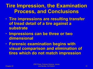 Tire Impression, the Examination Process, and Conclusions Tire impressions are resulting transfer of tread detail of a tire against a substrate Impressions can be three or two dimensional Forensic examination begins with visual comparison and elimination of tires which do not match impression Chapter 20 CRC Press: Forensic Science, James and Nordby, 3rd Edition 
