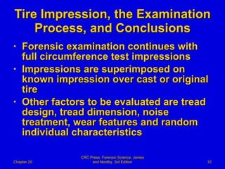 Tire Impression, the Examination Process, and Conclusions Forensic examination continues with full circumference test impressions Impressions are superimposed on  known impression over cast or original tire Other factors to be evaluated are tread design, tread dimension, noise treatment, wear features and random individual characteristics Chapter 20 CRC Press: Forensic Science, James and Nordby, 3rd Edition 