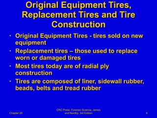 Original Equipment Tires, Replacement Tires and Tire Construction Original Equipment Tires - tires sold on new equipment  Replacement tires – those used to replace worn or damaged tires Most tires today are of radial ply construction Tires are composed of liner, sidewall rubber, beads, belts and tread rubber Chapter 20 CRC Press: Forensic Science, James and Nordby, 3rd Edition 