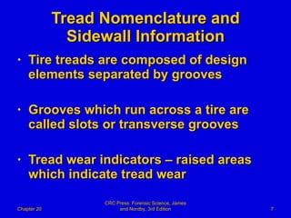 Tread Nomenclature and Sidewall Information Tire treads are composed of design elements separated by grooves Grooves which run across a tire are called slots or transverse grooves Tread wear indicators – raised areas which indicate tread wear Chapter 20 CRC Press: Forensic Science, James and Nordby, 3rd Edition 