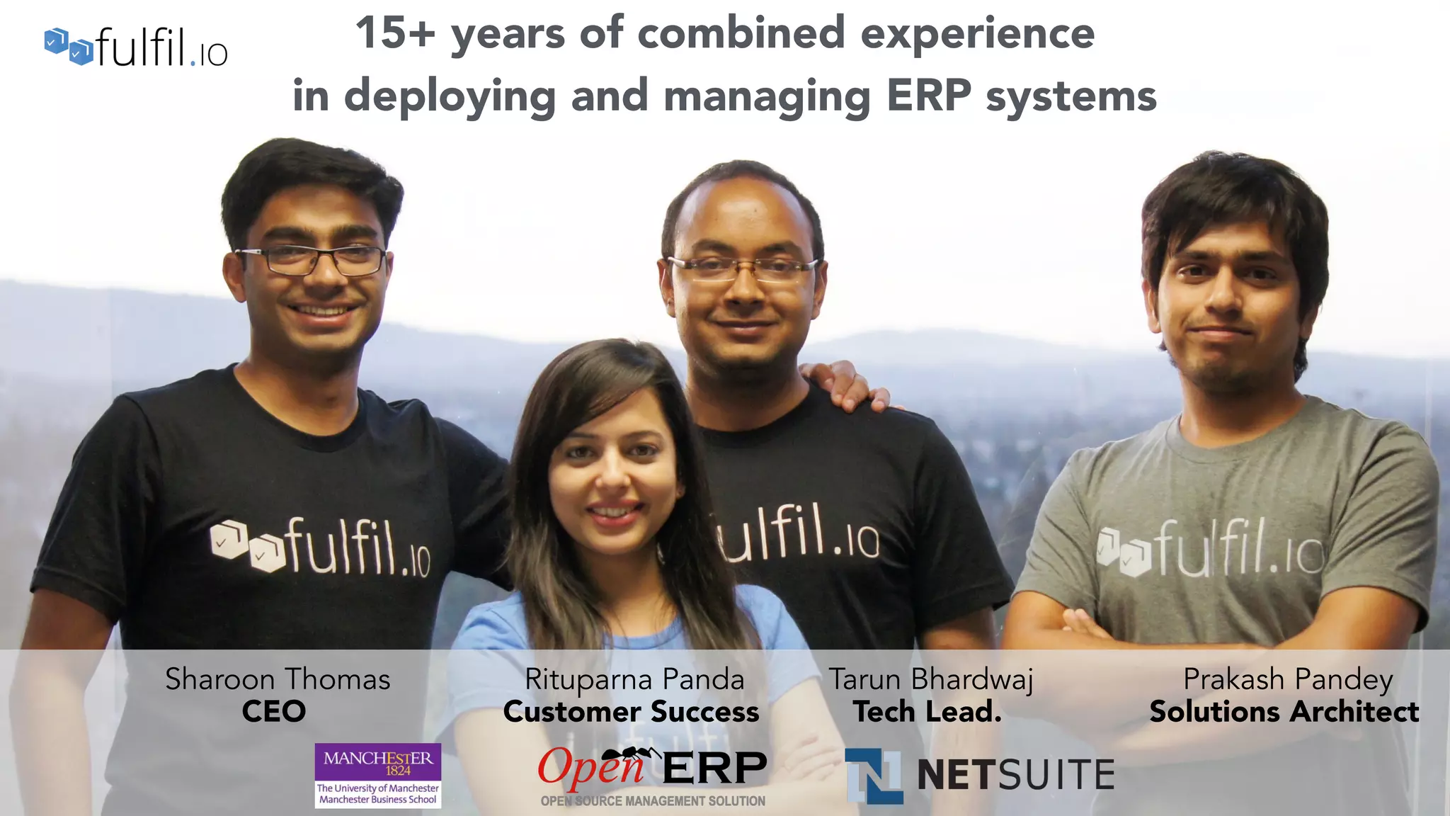 angel.co/fulfil-io | founders@fulfil.io
9
Sharoon Thomas
CEO
Rituparna Panda
Customer Success
Prakash Pandey
Solutions Architect
Tarun Bhardwaj
Tech Lead.
15+ years of combined experience
in deploying and managing ERP systems