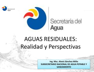 AGUAS RESIDUALES: 
Realidad y Perspectivas 
Ing. Msc. Alexis Sánchez Miño 
SUBSECRETARIO NACIONAL DE AGUA POTABLE Y 
SANEAMIENTO 
 