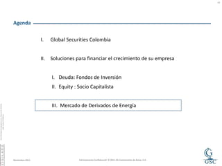 17




Agenda


                 I.    Global Securities Colombia


                 II.   Soluciones para financiar el crecimiento de su empresa


                       I. Deuda: Fondos de Inversión
                       II. Equity : Socio Capitalista


                       III. Mercado de Derivados de Energía




Noviembre 2011                      Estrictamente Confidencial © 2011 GS Comisionista de Bolsa, S.A.
 