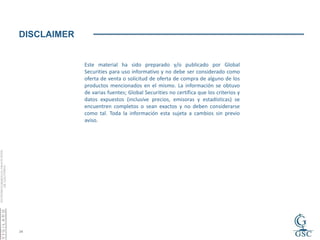 DISCLAIMER


             Este material ha sido preparado y/o publicado por Global
             Securities para uso informativo y no debe ser considerado como
             oferta de venta o solicitud de oferta de compra de alguno de los
             productos mencionados en el mismo. La información se obtuvo
             de varias fuentes; Global Securities no certifica que los criterios y
             datos expuestos (inclusive precios, emisoras y estadísticas) se
             encuentren completos o sean exactos y no deben considerarse
             como tal. Toda la información esta sujeta a cambios sin previo
             aviso.




24
 