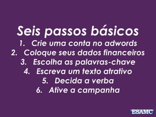 Seis passos básicos 
1. Crie uma conta no adwords 
2. Coloque seus dados financeiros 
3. Escolha as palavras-chave 
4. Escreva um texto atrativo 
5. Decida a verba 
6. Ative a campanha 
 
