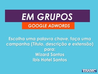 EM GRUPOS 
GOOGLE ADWORDS 
Escolha uma palavra chave, faça uma 
campanha (Título, descrição e extensão) 
para: 
Wizard Santos 
Ibis Hotel Santos 
 