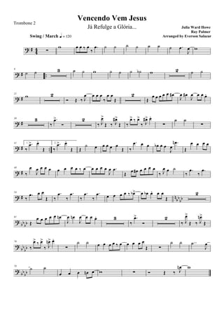 ? # 44 ∑
Swing / March q = 120
w œ œ ‰ œ
‰
.œ ˙ ˙ ˙ ˙ ˙ ˙ ˙ .œ
J
œ w
? # ..
9
˙ ˙ 3 ˙ ˙ w ˙ ˙ ˙ ˙b w 2 ˙ ˙
? #
21
w 2
Ó Œ ‰ J
œ œ œ œ
‰
œ œ
Œ
2
Œ
œ œ œ œ œ œ#
J
œ œ#
J
œ œ œ œ.
? #
30 3
‰
.œ>
Ó
2
‰ J
œ>
Œ ‰ J
œ#>
Œ ‰
œ> ‰ œ>
‰ J
œ#> œ.
∑
˙ ˙
∑
? # ..
41 1.
‰
.œ> œ.
Œ
2.
‰
.œ> œ.
Œ Œ
˙ œ œ œ œ œ
Œ ‰
.œ œ œ œb œ œ
J
œ
.œn
Œ
œ œ œ œ
? #
48
‰
œ
J
œ œ œ œ œ œ œ œ ‰ œ œ œ œ œ
J
œ .œ
Œ
œ œ# œ œ œ œ
‰ J
œ œ ˙
‰
.œ
‰
.œ
? # nbb
bb
54
‰
.œ œ œ
Œ ‰
.œ
‰
.œ
‰
.œ
‰
.œ œ œ œ œ ‰ œb> œ œb œ. œ œ
Œ
2
?
bbbb
61
Œ
œ œ œ œ œ œn
J
œ œn
J
œ œ œ œ. 3
‰
.œ>
Ó
2
‰ J
œ>
Œ ‰ J
œn>
Œ
?
bbbb
70
‰
œ> ‰ œ>
‰ J
œn> œ.
∑
˙ ˙ œ œ œ œ ‰ œ œ œ œ œ
Œ ∑
˙ ˙ ..˙
J
œ
?
bbbb
78
˙ ˙
œ œ œ œn œ w ∑ Ó Œ ‰ J
œn w
Vencendo Vem Jesus
Julia Ward Howe
Ray Palmer
Trombone 2
Já Refulge a Glória...
Arranged by Everson Salazar
 