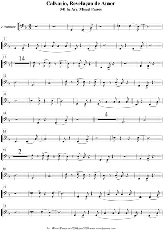 ““
¬
L2 Trombone
===========================? b
6
8 Ó. Ó.
ˆ««««
. ˆ«««« ˆ««««
j>
Ó. bœ»»»»
. œ»»»»
œ»»»»
J ˙»»»»
.
ll ll ll llll ll ll
““
¬
L==============================? b ˆ««««
ˆ««««
j>
Œ ˆ««««
j ˆ««««
ˆ««««
j ˆ««««
ˆ««««
j ˆ««««
j
Œ
ˆ«««« ˆ««««
j>
Ó.
ˆ««««
j
Œ
ˆ«««« ˆ««««
j>
Ó.
ll
7
llll ll ll ll ll
““
¬
L==============================? b
14 œ»»»»
J ‰ œ»»»»
J> œ»»»»
J ‰ œ»»»»
J> œ»»»»
J ‰ ˆ««««
j> ˆ««««
j Œ
ˆ««««
ˆ««««
j>
Œ. Ó.
ˆ««««
ˆ««««
j>
Œ.
llll ll
13
ll llll ll ll ll
““
¬
L==============================? b ˙»»»»
.
˙««««. ˙««««
. œ»»»»
J ‰ œ»»»»
J> œ»»»»
J ‰ œ»»»»
J> œ»»»»
J ‰ ˆ««««
j> ˆ««««
j Œ
ˆ««««
ˆ««««
j>
Œ.
ll
32
ll ll ll ll ll
““
¬
L==============================? b Ó. bœ»»»»
œ»»»»
J> Œ œ»»»»
J ˙»»»»
.
ˆ««««
ˆ««««
j>
Œ
ˆ««««
j ˆ««««
ˆ««««
j ˆ««««
ˆ««««
j ˆ««««
j
Œ
ˆ«««« ˆ««««
j>ll
38
ll ll ll llll ll
““
¬
L==============================? b Ó.
ˆ««««
j
Œ
ˆ«««« ˆ««««
j>
Ó. 4
˙««««. ˙««««
.ll
44
ll llll ll ll ll
““
¬
L==============================? b ˆ««««
. ˆ«««« ˆ««««
j ˙««««
. ˆ««««
j
Œ
ˆ«««« ˆ««««
j>
Ó. bœ»»»»
J Œ Œ œ»»»»
J ˙»»»»
.
ll
53
ll ll ll ll ll
““
¬
L==============================? b
2 œ»»»»
J ‰ œ»»»»
J> œ»»»»
J ‰ œ»»»»
J> œ»»»»
J ‰ ˆ««««
j> ˆ««««
j Œ
ˆ««««
ˆ««««
j>
Œ. Ó. ˆ««««
ˆ««««
j>
Œ.
ll
59
ll llll ll ll ll
““
¬
L==============================? b ˙»»»»
.
˙««««
. ˙««««
. œ»»»»
J ‰ œ»»»»
J> œ»»»»
J ‰ œ»»»»
J> œ»»»»
J ‰ ˆ««««
j> ˆ««««
j Œ
ˆ««««
ˆ««««
j>
Œ.
ll
66
ll ll ll ll ll
““
¬
L==============================? b Ó. bœ»»»»
œ»»»»
J> Œ œ»»»»
J ˙»»»»
.
ˆ««««
ˆ««««
j>
Œ ˆ««««
j ˆ««««
ˆ««««
j ˆ««««
ˆ««««
j
ˆ««««
. ˆ«««« ˆ««««
j>ll
72
ll ll ll llll ll
““
¬
L==============================? b Ó. bœ»»»»
. œ»»»»
œ»»»»
J ˙»»»»
.
ˆ««««
ˆ««««
j>
Œ ˆ««««
j ˆ««««
ˆ««««
j ˆ««««
ˆ««««
j ˆ««««
j
Œ
ˆ«««« ˆ««««
j>ll
78
ll ll ll ll ll
Calvario, Revelaçao de Amor
541 hc Arr. Misael Passos
Arr. Misael Passos dez/2008-jan/2009 www.misaelpassos.com
 