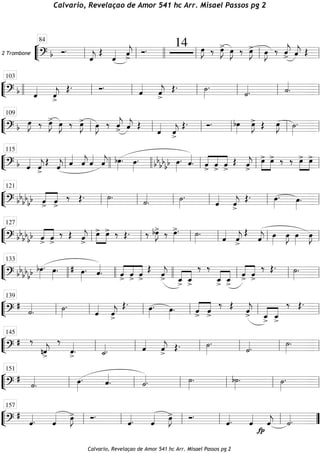 ““
¬
L2 Trombone
===========================? b Ó.
ˆ««««
j
Œ
ˆ«««« ˆ««««
j
>
Ó. 14 œ»»»»
J ‰ œ»»»»
J> œ»»»»
J ‰ œ»»»»
J> œ»»»»
J ‰ ˆ««««
j
> ˆ««««
j Œ
ll
84
ll llll ll ll ll
““
¬
L==============================? b ˆ««««
ˆ««««
j>
Œ. Ó. ˆ««««
ˆ««««
j
>
Œ. ˙»»»»
.
˙««««. ˙««««
.llll ll
103
ll ll ll ll ll
““
¬
L==============================? b œ»»»»
J ‰ œ»»»»
J> œ»»»»
J ‰ œ»»»»
J> œ»»»»
J ‰ ˆ««««
j> ˆ««««
j Œ
ˆ««««
ˆ««««
j>
Œ. Ó. bœ»»»»
œ»»»»
J> Œ œ»»»»
J ˙»»»»
.
ll
109
ll ll ll ll ll
““
¬
L==============================? b ˆ««««
ˆ««««
j
>
Œ ˆ««««
j ˆ««««
ˆ««««
j ˆ««««
ˆ««««
j bœ»»»»
. œ»»»»
. bbbbbb œ»»»»
. ˆ««««
. ««««
««««
««««
ˆ
>
ˆ
>
ˆ
>
Œ ˆ««««
j
>
œ>»»»»
»»»»
œ> ‰ ‰ œ>»»»»
»»»»
œ>
ll
115
llll llll ll ll ll
““
¬
L==============================? bbbbbb ««««
««««
ˆ> ˆ>
‰ Œ. ˙»»»»
. ˙««««
. ˙»»»»
.
ˆ««««
ˆ««««
j>
Œ. œ»»»»
. œ»»»»
.ll
121
ll ll ll ll ll
““
¬
L==============================? bbbb
bb ««««
««««
ˆ> ˆ>
‰ Œ ˆ««««
j>
»»»»
»»»»
œ> œ> ‰ Œ. ‰ bœ»»»»
J> ‰ œ»»»»
>. ˙»»»»
. ˆ««««
ˆ««««
j
>
Œ
ˆ««««
j œ»»»»
œ»»»»
J œ»»»»
œ»»»»
Jll
127
ll ll ll ll ll
““
¬
L==============================? bb
bb
bb bœ»»»»
. œ»»»»
. # œ»»»»
. ˆ««««
. ««««
««««
««««
ˆ> ˆ> ˆ>
Œ ˆ««««
j> ˆ_
>
««««
««««
ˆ_
>
‰ ‰
ˆ_
>
««««
««««
ˆ_
>
««««
««««
ˆ> ˆ>
‰ Œ. ˙»»»»
.
llll
133
llll llll ll ll ll
““
¬
L==============================?
#
˙««««
. ˙»»»»
.
ˆ««««
ˆ««««
j
>
Œ. œ»»»»
. œ»»»»
. ««««
««««
ˆ> ˆ>
‰ Œ ˆ««««
j> ««««
««««
ˆ_> ˆ_>
‰ Œ.
ll
139
ll ll ll ll ll
““
¬
L==============================?
# ‰
nˆ««««
j>
‰
ˆ««««
>. ˙_««««. ˆ««««
ˆ««««
j>
Œ. ˙»»»»
.
˙««««. ˙»»»»
.
ll
145
ll ll ll ll ll
““
¬
L==============================?
#
˙««««
. œ»»»»
. ˆ««««
. ˙««««. ˙»»»»
. b˙»»»»
. ˙»»»»
.
ll
151
ll ll ll ll ll
““
¬
L==============================?
#
ˆ««««. ˆ«««« œ»»»»
J> Ó.
ˆ««««. ˆ«««« œ»»»»
J> Ó.
ˆ««««. ˆ««««
fp
ˆ««««
j ˙««««.ll
157
ll ll ll ll ””
Calvario, Revelaçao de Amor 541 hc Arr. Misael Passos pg 2
Calvario, Revelaçao de Amor 541 hc Arr. Misael Passos pg 2
 