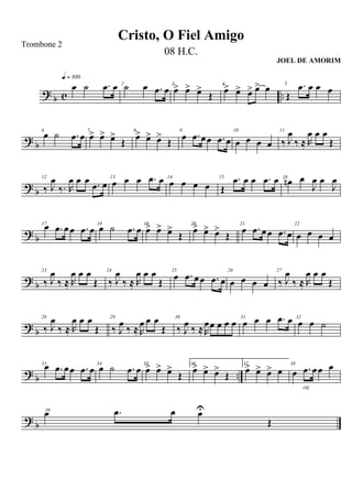 ?
b c ..
œ ˙ .œ œ
q = 100
2
˙ œ .œ œ 3
œ> œ> œ>
Œ
4
œ> œ> œ> œ> œ 5
Œ
.œ œ œ œ
?
b
6
œ ˙ .œ œ 7
œ> œ> œ>
Œ
8
œ> œ> œ>
Œ
9
œ .œ œœ .œ œ
10
œ œ œ œ
11
‰ J
œ
‰ ≈ R
œ œ œ
Œ
? b
12
‰ J
œ
‰. R
œ œ œ .œ œ
13
œ œ œ .œ œ 14
œ œ œ œ
15
Œ
.œ œ œ .œ œ 16
œn œ
J
œ œ
J
œ
? b
17œ .œ œœ .œ œ 18
œ ˙ .œ œ 19
œ> œ> œ>
Œ
20
œ> œ> œ>
Œ
21
œ .œ œœ .œ œ
22
œ œ œ œ
?
b
23
‰ J
œ
‰ ≈ R
œ œ œ
Œ
24
‰ J
œ
‰ ≈ R
œ œ œ
Œ
25
œ .œ œœ .œ œ
26
œ œ œ œ
27
‰ J
œ
‰ ≈ R
œ œ œ
Œ
? b
28
‰ J
œ
‰ ≈ R
œ œ œ
Œ
29
‰ J
œ
‰ ≈R
œ œ œ
Œ
30
‰ J
œ
‰ ≈R
œœ œ œ œ 31
œ œ œ .œ œ 32
œ œ ˙
? b ..
33œ .œ œœ .œ œ 34
œ ˙ .œ œ 35
œ> œ> œ>
Œ
36.
œ> œ> œ>
Œ
37.
œ> œ> œ> œ
38
œ .œ œœ œ
rit.
?
b
39
œ .œ œ œU
Œ
Cristo, O Fiel Amigo
Trombone 2
08 H.C.
JOEL DE AMORIM
 