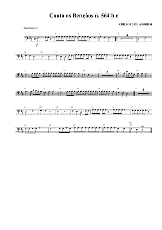 ? ## c ..˙ œ œ Œ
f
2
œ œ œ œ œ œ œ œ 3
œ œ œ œ œ œ
4
œ œ ˙
5 4 9
˙ ˙
? ##
10
œ œ ˙
11
˙ ˙
12
œ œ œ œ œ
13
œ œ œ œ œ œ
Œ
14
œ œ œ œ ˙ 15
œ œ œ œ œ œ Œ
16
œ œ œ œ ˙
? ##
17
˙ œ œ œ œ
18
œ œ œ œ œ œ œ œ 19
œ œ œ œ œ œ
20
œ œ ˙
21 8 29
.œ
J
œ œ œ œ œ
30
œ œ ˙
? ## ..
31
.œ
J
œ œ œ œ œ
32
œ œ ˙ 33
˙ œ œ œ œ
34
œ œ œ œ œ œ œ œ 35
œ œ œ œ œ œ
36
œ œ ˙
37 4
? ##
41
˙ ˙
42
œ œ ˙
43
˙ ˙
44
œ œ œ œ œ
45
œ œ œ œ œ œ
Œ
46
œ œ œ œ ˙ 47
œ œ œ œ œ œ Œ
? ##
48
œ œ œ œ ˙ 49
˙ œ œ œ œ
50
œ œ œ œ œ œ œ œ 51
œ œ œ œ œ œ
52
œ œ ˙
U
rit.
Conta as Bençàos n. 564 h.c
ARR.JOEL DE AMORIM
Trombone 2
 