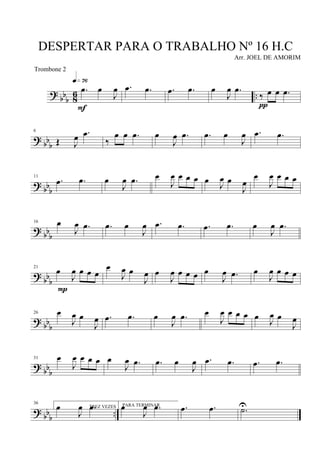 ?
bb
b 8
6 ..
.œ œ
J
œ
q»¶§
F
.œ .œ .œ .œ œ
J
œ .œ
‰ œ œ .œ
π
? bb
b
6
Œ J
œ .œ
‰
œ œ .œ œ
J
œ .œ .œ œ
J
œ .œ .œ
? bbb
11
.œ .œ œ
J
œ .œ œ
J
œ œ œ œ œ
J
œ œ
J
œ
œ
J
œ œ œ œ
?
bbb
16 œ
J
œ .œ .œ œ
J
œ .œ .œ .œ .œ œ
J
œ .œ
?
bb
b
21
œ
J
œ œ œ œ
P
œ
J
œ œ
J
œ œ
J
œ œ œ œ œ
J
œ .œ œ
J
œ œ œ œ
? bb
b
26 œ
J
œ œ
J
œ .œ .œ œ
J
œ .œ œ
J
œ œ œ œ œ J
œ œ
J
œ
?
bbb
31 œ
J
œ œ œ œ œ
J
œ .œ .œ œ
J
œ .œ .œ .œ .œ
? bb
b
..
36
TREZ VEZESœ
J
œ .œ PARA TERMINARœ
J
œ .œ .œ .œ .˙U
DESPERTAR PARA O TRABALHO Nº 16 H.C
Arr. JOEL DE AMORIM
Trombone 2
 