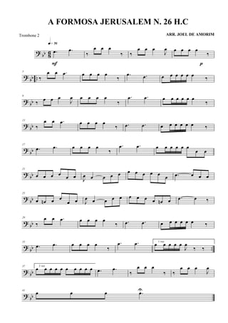 ? bb 86 .œ .œ
q»¶§
F
‰
œ œ œ
‰ ‰
œ œ œ
J
œ œ œ œ œ
‰
p
?
bb ..
5
‰
œ œ .œ œ œ œ œ
‰
.œ .œ œ œ œ œ œ œ ‰
? bb
9
‰ œ œ œ
J
œ œ œ œ œ
‰
.œ .œ œ œ œ œ œ œ
‰
?
bb
13
‰
œ œ .œ œ œ œ œ
‰ .œ .œ œ œ œ œ œ œ ‰
? bb
17
.œ .œ œ œ œ œ
‰
.œ .œ œ œ œ œ œ œ
œ œ
? bb
21
œ œ œ œ
œ œ
J
œ œ œ œ œ œ œ œ œ œ
œ .œ œ œ œ
? bb
25
œ œn œ œ
œ œ J
œ œ œ œ œ œ œ œ œ œn œ .œ œ ‰
? bb
29
‰
œ œ .œ œ œ œ œ
‰ .œ .œ œ œ œ œ œ œ ‰
?
bb ..
33
.œ .œ œ œ œ œ
‰
.œ .œ 1 vez
œ œ œ œ œ
J
œ
‰ ‰
? bb
37 2 vez
œ œ œ œ œ œ œ œ œ œ .œ .œ
‰
œ œ œ
‰ ‰
œ œ œ
J
œ
? bb
41
œ œ œ .œU
A FORMOSA JERUSALEM N. 26 H.C
ARR. JOEL DE AMORIMTrombone 2
 