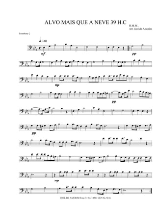 ? bb
b c ..œ œ ˙
q»¡ºº
F
œ œ ˙ ˙ ˙ œ œ œ Œ ˙ ˙
π
? bbb
œ .œ œ˙ œ œ œ .œ œ œ œ œ œ ˙ ˙ œ .œ œ˙ œ œ ˙
? bb
b
œ œ œ œ œ .œ œ œ .œ œ
P
˙ œ œ œ œ œ .œ œ œ œ œ œ ˙ œ œ
? bb
b
˙ ˙ œ .œ œ˙ œ œ ˙ œ œ œ œ œ œn ˙ .œ œ .œ œ
π
˙ œ œ œ œn
? bb
b
˙ .œ œ .œ œ ˙ œ
Œ œ œ ˙ œ œ ˙ ˙ ˙ œ œ œ Œ
?
bb
b
œ .œ œ# œ .œ œ
π
˙ œ .œ œ œ œ œ .œ œ .˙ Œ œ .œ œ# œ .œ œ
?
bbb
˙ œ .œ œ œ œ œ œ .œ œ .˙ Œ
œ .œ œ œ .œ œ ˙ œ
Œ
?
bbb
œ .œ œ œ œ œ œn ˙ ˙ œ .œ œ# œ .œ œ ˙ œ .œ œ œ .œ œœ .œ œ
?
bb
b .˙ Œ Œ
.œ œœ œ
P
œ .œ œ œ
Œ Œ
.œ œœ œ œ .œ œœ
Œ
? bbb
..
˙ ˙ œ .œ œ œ œ œ .œ œ œ .œ œ .˙ Œ
ALVO MAIS QUE A NEVE 39 H.C H.M.W..
Arr. Joel de Amorim
JOEL DE AMORIM Fone 33 32214544 GOVAL M.G
Trombone 2
 