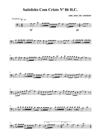 ? b 86 ..J
œ
q»¶™
F
.œ .œ œ œœœœœ œœœœ .œ .œ œ œœœœœ
‰
π
‰
œ œ .œ
? b
7
œ œœ œœ œ œœ œœ œ
J
œ œ
J
œ œ œœœœœ ‰ ‰ œ œ .œ œ œ œœ œ œ œœ œœ
?
b
12
œ
J
œ œ
J
œ œ œœœœœ
J
œ œ œ œ œ œ œ .œ œ J
œ œ œ œ œ œ œ .œ œ ‰
? b
18
.œ .œ œ œœœœœ œœœœ .œ .œ œ œœœœœ j
œ œ œ œ œ œ œ .œ œ
J
œ
?
b
24
œ œ œ œ œ œ .œ œ j
œ œ œ œ œ œ œ .œ œ J
œ œ œ œ œ œ œ .œ œ ‰
?
b
30
‰
œ œ œ œ œ œ œ .œ œœ œ œœœœ .œ œ œ œ œ œ .œ œ œ .œ œ œ .œ .œ
?
b ..
35
œ œ œ œ œ œ œ œ œ œ .œ .œ
1 VEZ
œ œœœœœ ‰
2 VEZ
.œ .œ .œ .œ .˙U
Satisfeito Com Cristo Nº 86 H.C.
ARR. JOEL DE AMORIM
Trombone 2
 