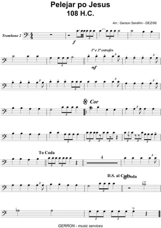 Trombone 2
======================?
44 ∑ Ó
»»»»
»»»»
»»»»
f
œ_. œ_œ_
£
»»»»
»»»»
»»»»
œ_œ_œ_ œ_»»»»
œ_
£
»»»»
»»»»
»»»»
œ_ œ_ ˙_»»»»
˙_»»»» œ»»»»
œ»»»»ll ll ll ll
=========================?
˙_»»»»
œ_»»»»
œ_»»»» œ»»»»
£
»»»»
»»»»
»»»»
œ œ œ ˙»»»»
œ_»»»»
.
1ª e 3ª estrofes
œ_»»»»
.
F
œ_»»»»
. £œ_»»»»
œ_»»»»
J œ»»»»
. œ»»»»
. œ»»»»
. œ»»»»
£ œ»»»»
J
ll llll ll ll
=========================?
œ»»»»
. œ»»»»
. œ»»»»
. œ»»»»
£ œ»»»»
J œ_»»»»
. œ_»»»»
. œ_»»»»
.
£
»»»»
»»»»
»»»»
œ_ œ_ œ_ œ_»»»»
œ_»»»»
œ_»»»»
œ_»»»»
£ œ_»»»»
J œ»»»»
œ»»»»
œ»»»»
£œ»»»»
œ»»»»
J
ll ll ll ll
=========================?
œ»»»»
œ»»»»
œ»»»»
œ»»»»
˙»»»» £
»»»»
»»»»
»»»»
œ_ œ_ œ_ œ_»»»»
œ_»»»»
Cor
o œ_»»»» œ»»»»
œ»»»»
œ»»»»
œ»»»»
£ œ»»»»
J œ»»»»
œ»»»»ll ““{ ll
%
ll
=========================?
œ»»»»
œ»»»»
œ»»»»
œ»»»»
œ_»»»»
œ_»»»» œ
£
»»»»
»»»»
»»»»
œ œ œ»»»»
œ_
£
»»»»
»»»»
»»»»
œ_œ_
£
»»»»
»»»»
œ_‰ œ_ œ_
£
»»»»
»»»»‰
œ_
Œ
£
»»»»
»»»»
œ_‰£ œ_‰
£
»»»»‰ œ_
£
»»»»
»»»»
»»»»
œ œ œ œ»»»»
-
ll ll ll ll
=========================?
œ»»»»
œ»»»» œ»»»»
œ»»»»
œ_
£
»»»»
»»»»
»»»»
œ_œ_œ_
£
»»»»
»»»»
»»»»
œ_œ_ œ_»»»» Œ
4 œ_»»»»
œ_»»»»
œ_»»»»
œ_»»»»
£ œ_»»»»
J
llll
To Coda
llll ll ll
=========================?
œ»»»»
œ»»»»
œ»»»»
œ»»»»
£ œ»»»»
J œ»»»»
œ»»»» œ»»»»
œ»»»»
˙»»»» £
»»»»
»»»»
»»»»
œ_ œ_ œ_ œ_»»»» Ó
b˙»»»»
>
ll ll
D.S. al Coda
llll ll
ﬁCoda
=========================?
b˙»»»»
˙»»»» œ
£
»»»»
»»»»
»»»»
œ œ
£
»»»»
»»»»
»»»»
œ œ œ œ»»»»
>.
Œ
ll ””
Pelejar po Jesus
108 H.C.
Arr.: Gerson Serafim - DEZ/99
GERRON - music services
 