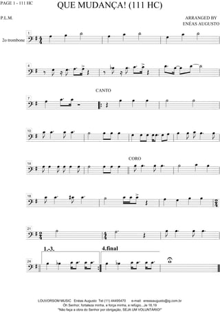 2o trombone
===========================?
# 44
œ»»»»
œ»»»»
˙_»»»» œ»»»»
œ_»»»»
˙_»»»» œ»»»»
œ_»»»»
˙_»»»»
ll
1
ll ll
===========================?
# ‰ œ»»»»
J ≈ œ»»»»
J. œ.»»»»
»»»»
œ>
Œ ‰ bœ»»»»
J
≈
œ»»»»
J. œ_.»»»»
»»»»
œ_>
Œ
œ_.»»»» »»»»
œ œ»»»»
»»»»
œ_ ˙_»»»»
ll
4
ll ll
===========================?
# œ»»»»
œ_.»»»»
»»»»
œ_
Ó
CANTO
Œ
œ»»»»
œ»»»»
œ»»»»
˙»»»»
˙»»»»
7
““{ ll ll
===========================?
# œ_»»»»
J œ_»»»»
. œ_»»»»
J œ_»»»»
. ˙»»»»
œ»»»»
»»»»
œ œ»»»» œ»»»»
œ»»»»
»»»»
œ »»»»
»»»»
œ œ. œ»»»»
»»»»
œ œ»»»»
œ»»»»
J œ_»»»»
J œ»»»»
. œ»»»»
J
ll
10
ll ll ll
===========================?
# œ»»»»
J œ»»»»
œ»»»»
J œ»»»»
J œ»»»»
œ»»»»
J ˙»»»»
œ»»»»
»»»»
œ œ»»»»
CORO
œ»»»»
J œ»»»»
. œ»»»»
J œ»»»»
. ˙»»»»
œ_»»»» œ»»»»ll
14
llll ll ll
===========================?
# œ_»»»»
J œ_»»»»
. #œ_»»»»
J œ_»»»»
. ˙»»»»
œ_»»»»
»»»»
»»»»
œ_ œ_>
Œ
œ»»»»
œ»»»»
œ»»»»
œ»»»» 24ll
18
ll ll
===========================?
# 24
˙»»»» 44
˙»»»»
.
Œ
œ»»»»
J œ»»»»
. œ»»»»
J œ»»»»
.
ll
21
ll ll
===========================?
# œ»»»»
bœ»»»»
œ_»»»»
»»»»
œ_. œ_»»»»
»»»»
œ_.
4.final
œ»»»»
bœ»»»»
»»»»
»»»»
œ_ œ_. œ_»»»»
»»»»
œ_. w_U
llll ””{
1.-3.
24
ll ””
QUE MUDANÇA! (111 HC)
P.L.M. ARRANGED BY
ENÉAS AUGUSTO
LOUVORSOM MUSIC Enéas Augusto Tel (11) 44495470 e-mail: eneasaugusto@ig.com.br
Óh Senhor, fortaleza minha, e força minha, e refúgio...Je 16.19
"Não faça a obra do Senhor por obrigação, SEJA UM VOLUNTÁRIO!"
PAGE 1 - 111 HC
 