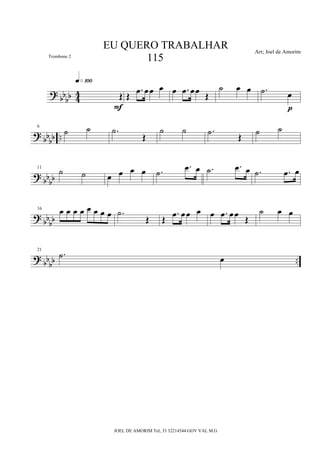 ?
bb
bb 4
4 Œ
q»¡ºº
F
Œ
.œ œœ œ œ .œ œœ
Œ
˙ œ œ .˙ œ
p
?
bbbb ..
6
˙ ˙ .˙
Œ
˙ ˙ .˙ Œ ˙ ˙
?
bb
bb
11
˙ ˙ œ œ œ œ .˙
.œ œ .˙ .œ œ .˙ .œ œ
? bbbb
16 œ œ œ œ œ œ œ œ .˙
Œ Œ
.œ œœ œ œ .œ œœ Œ
˙ œ œ
? bbbb ..
21
.˙ œ
EU QUERO TRABALHAR
115
Arr; Joel de Amorim
JOEL DE AMORIM Tel; 33 32214544 GOV VAL M.G
Trombone 2
 