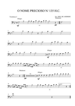 ?
bb c 4
3˙ ˙
Allegro
F
œ œ œ œ œ œ œ œ
rit.
.˙
Œ
Moderato
π
.˙
? bb
6
.˙ ˙ œ ˙
Œ
˙ œ .˙ .˙
? bb
12 ˙
Œ
.˙ œ ˙ .˙ œ œ œ ˙ œ
?
bb c
18
œ œ œ ˙ œ .˙ œ œ œ œ
Allegro
F
œ œ œ œ
?
bb
23
œ œ œ œ .œ œ .œ œ .œ œ .œ œ ˙ ˙ œ œ œ œ œ œ œ œ
rit.
? bb 43 c
28
.˙
Œ
Moderato
16
π
œ œ œ œ
Allegro
F
œ œ œ œ œ œ œ œ
?
bb ..
48
.œ œ .œ œ .œ œ .œ œ ˙ ˙ œ œ œ œ œ œ œ œ
rit.
1 VEZ.˙
Œ
? bb
53
.˙U
Œ
O NOME PRECIOSO N/ 135 H.C.
Arr. JOEL DE AMORIMTrombone 2
 