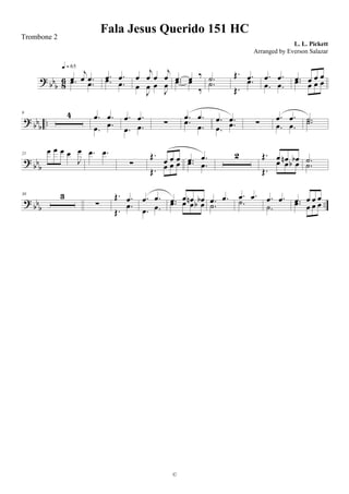 ? bb
b 86 œ
j
œ .œ.œ .œ
q = 65
.œ .œ.œ .œ
œ
j
œ œ
j
œ
œ
J
œ œ
J
œ
.œ œ ‰
.œ œ
‰
.˙
.˙
Œ. .œ
Œ.
.œ .œ .œ
.œ .œ
.œ œ œ œ
.œ œ œ œ
? bb
b ..
9 4 .œ .œ
.œ .œ
.œ .œ
.œ .œ ∑
.œ .œ
.œ
.œ
.œ .œ
.œ .œ ∑
.œ .œ
.œ .œ
.˙.˙
? bb
b
21
œ œ œ œ
J
œ .œ .œ
∑
Œ.
œ œ œ
Œ. œ œ œ .œ .œ
.œ .œ
2 Œ. œ œn œb
Œ.
œ œ œb .˙
.˙
? bbb
..
30 3
∑
Œ. .œ
Œ. .œ
.œ .œ
.œ .œ
.œ œ œn œb.œ œ œ œb .œ .œ
.˙
.œ .œ
.˙ .œ .œ
.˙
.œ œ œ œ
.œ œ œ œ
Fala Jesus Querido 151 HC
L. L. Pickett
©
Trombone 2
Arranged by Everson Salazar
 