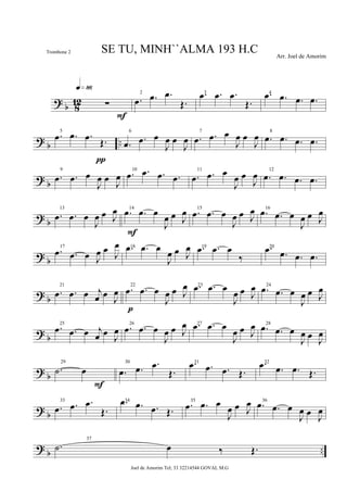 ?
b 8
12 ∑
q»•§
F
2
.œ .œ .œ
Œ.
3.œ .œ .œ
Œ.
4.œ .œ .œ .œ
? b ..
5
.œ .œ .œ Œ.
π
6
.œ .œ œ
J
œ œ
J
œ
7
.œ .œ œ
J
œ œ
J
œ 8
.œ .œ .œ .œ
? b
9
.œ .œ œ
J
œ œ J
œ
10
.œ .œ .œ .œ
11
.œ .œ œ
J
œ œ
J
œ 12
.œ .œ .œ .œ
? b
13
.œ .œ œ
J
œ œ J
œ 14
.œ .œ œ
J
œ œ J
œ
F
15
.œ .œ œ
J
œ œ J
œ 16
.œ .œ œ
J
œ œ J
œ
? b
17
.œ .œ œ J
œ œ J
œ 18.œ .œ œ
J
œ œ J
œ 19.œ .œ œ
‰
20.œ .œ .œ .œ
?
b
21
.œ .œ œ j
œ œ
J
œ
22
.œ .œ œ
J
œ œ J
œ
p
23.œ .œ œ
J
œ œ J
œ 24
.œ .œ œ
J
œ œ J
œ
? b
25
.œ .œ œ j
œ œ J
œ
26
.œ .œ œ
J
œ œ J
œ 27.œ .œ œ
J
œ œ J
œ 28
.œ .œ œ
J
œ œ J
œ
? b
29
.˙ œ
F
30
.œ .œ .œ
Œ.
31.œ .œ .œ Œ.
32.œ .œ .œ Œ.
? b
33
.œ .œ .œ
Œ.
34.œ .œ .œ Œ.
35
.œ .œ œ
J
œ œ J
œ 36
.œ .œ œ
J
œ œ J
œ
? b ..
37
.˙ œ ‰ Œ.
SE TU, MINH``ALMA 193 H.C Arr. Joel de Amorim
Joel de Amorim Tel; 33 32214544 GOVAL M.G
Trombone 2
 