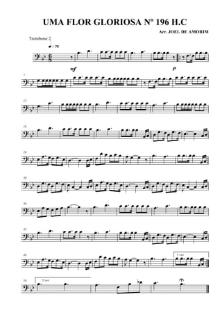 ? bb 86 ..‰
q»¶§
F
.œ .œ œ .œ œ œ œ œ .œ .œ œ .œ œœ
‰
p
‰ .œ œœ .œ œ
? bb
7
œ œœœœœ œ œ œ .œ œ œ .œ œ œ œœœœœ œ œ
‰ .œ œœ .œ œ œ .œ œ œ .œ œ
? bb
12
.œ .œ œ œœœœœ œ œ .œ .œ œ .œ œ œ œ œ .œ .œ œ œœœœœ œ œ
? bb
18
.œ .œ œ .œ œ œ œ œ .œ .œ œ .œ œœ
œœ œ .œ œœ .œ œ .œ œ œœ
? bb
24
œ .œ œœ .œ œ .œ œ œœ œ
œ œ œ œ œ
J
œ œ œ ‰
.œ .œ œ .œ œœ
œœ
? bb
30
œ .œ œœ .œ œ
J
œ œ œ œœ œ .œ œœ .œ œ .œ œ œœ œ .œ œœ .œ œ
J
œ œ œ œœ
? bb
36
œ œ œ œ œ œ .œ œ
‰
.œ .œ œ .œ œ œ œ œ .œ .œ œ .œ œœ œ œ
? bb
42
.œ .œ œ .œ œ œ
‰
.œ .œ œ .œ œœ
œœ œ .œ œœ .œ œ .œ œ œœ
? bb ..
48
œ .œ œœ .œ œ .œ œ œœ œ
œ œ œ œ œ
J
œ œ œ ‰
.œ .œ 1 vez
œ .œ œœ
œœ
? bb
54 2 vez
.œ .œ .œ œ œ œb .œ .œU
UMA FLOR GLORIOSA Nº 196 H.C
Arr. JOEL DE AMORIM
Trombone 2
 