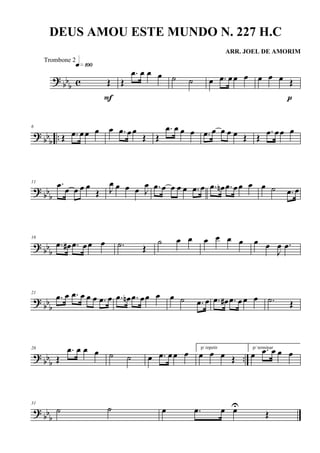 ? bb
b c Œ
q»¡ºº
F
Œ
.œ œ œ œ ˙ ˙ œ .œ œœ œ œ œ œ Œ
p
? bbb ..
6
Œ .œ œœ œ œ .œ œœ
Œ Œ
.œ œ œ œ .œ œ œ œ œ Œ Œ
.œ œœ œ
?
bbb
11 .œ œ œ œ œ
Œ J
œ œ œ œ J
œ .œ œ œ œ œ .œ œ .œ œn .œ œœ œ œ ˙ .œ œ
? bb
b
16
.œ œ# .œ œœ œ .˙ Œ
˙ œ œ œ œ œ œ œ œ
J
œ .œ
?
bbb
21
.œ œ .œ œ œ œ .œ œ .œ œn .œ œœ œ œ ˙ .œ œ .œ œ# .œ œ œ œ .˙ Œ
?
bbb ..
26
Œ
.œ œ œ œ ˙ ˙ œ .œ œœ œ
p/ repetir
œ œ œ Œ
p/ terminar
œ .œ œ œ œ
?
bbb
31
˙ ˙ œ .œ œ œU
Œ
DEUS AMOU ESTE MUNDO N. 227 H.C
ARR. JOEL DE AMORIM
Trombone 2
 