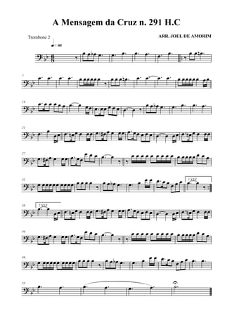 ? bb 86 ..‰
q»•§
œ œ œb .œ .œ .œ .œ .œ .œ .œ
‰
œ œ .œn
? bb
7 .œ .œ .œ .œ œ œœœœœ
‰
œ œ œ .œn .œ .œ .œ .œ œ œœœœœ œœ
? bb
14 .œ œ œ œ œ œ .œ œ œœ .œ œœ œ œ œ .œ œ ‰
œ œ œb .œ .œ .œ .œ .œ
? bb
21
.œ œ
œœ .œ œn œ œ œœ .œ œ# œ œ œœ .œ œœ œ œ œ .œ œ œœ .œ œn œ œ œœ
? bb
27
.œ œ# œ œ œœ .œ œœ
œ œ œ .œ œ
‰ ‰
œ œ œ œ œ œ œ œ œ œ œœœœ œ œ œ
? bb ..
32
œ œœœœœ œœœœ œ œ œ œ
‰
œ œ œb .œ .œ œ œ œ .œ œ œ œ œ œ 1 VEZ
.œ œ
‰
? bb
38 2 VEZ
.œ œ
œœ .œ œn œ œ œœ .œ œ# œ œ œœ .œ œœ œ œ œ .œ œ œœ .œ œn œ œ œœ
? bb
44
.œ œ# œ œ œœ .œ œœ
œ œ œ .œ œ
‰ ‰
œ œ œ œ œ œ œ œ œ œ œœœœ œ œ œ
? bb
49
œ œœœœœ œœœœ œ œ œ œ
‰
œ œ œb .œ .œ œ œ œ .œ œ œ œ œ œ .œ .œ
? bb
55
.œ .œ .œ .œ .œ .œ .˙U
A Mensagem da Cruz n. 291 H.C
ARR. JOEL DE AMORIMTrombone 2
 