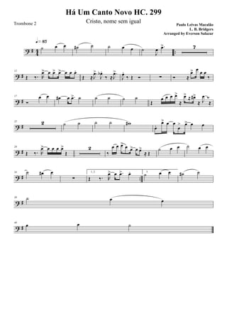 ? #
4
4 ..
˙ œ œ
q»•∞
˙# ˙ ˙ œ œ ˙
J
œ .œ> 7
? #
12
Œ ‰. R
œ> œ œ> œ> œ œ œ.
Œ ≈
.
J
œ>
J
œb .
‰ ≈
.
J
œ>
J
œ.
‰ Œ Ó ∑ Ó ≈
œ> œ
œ œ
‰
? #
17
Ó
œ œ œ# œ .œ> ˙ ˙ ˙ ˙ ˙
Œ
œ œ œ œ>
≈
œ> ≈ œ#>
≈ J
œ
≈
1/4
? #
22 2 ˙ ˙ ˙ ˙ w#
œ.
œ> œ œ
œ
> œ> œ œ
? #
28
Œ ‰. R
œ> œ œ œ œ>
Œ
2
‰
œ œ œ> œ œ> œ œ>
≈ Œ
˙ œ œ ˙ œ œ
? # ..
34 ˙ œ# œ
∑
1, 2.
Œ ‰. R
œ> œ .œ> œ. 3.
˙ œ œ ˙# ˙
? #
39 ˙ œ œ
? #
40
œ œ ˙
Há Um Canto Novo HC. 299
Paulo Leivas Macalão
L. B. Bridgers
Trombone 2 Cristo, nome sem igual
Arranged by Everson Salazar
 