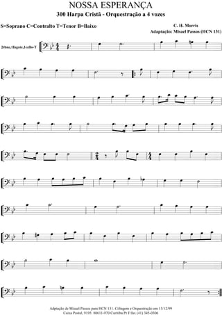 ““
¬
L2tbne,1fagote,1cello-T
=========================? bb 4
4 Œ. œ»»»»
˙»»»»
. œ»»»»
œ_»»»» nœ»»»»
œ»»»»ll ll ll
““
¬
L==============================? bb
œ_»»»» œ»»»»
œ»»»»
œ»»»» ˙»»»»
. ‰ œ»»»»
J œ»»»»
œ»»»» œ»»»»
. œ»»»»
J
ll ““{ ll ll
““
¬
L==============================? bb ˙»»»»
œ»»»»
œ»»»»
œ»»»»
œ»»»»
œ_»»»»
. œ»»»»
J »»»»
»»»»œ. œ_ »»»»
»»»»
œ_ œ œ»»»»
. œ»»»»
J
ll ll ll
““
¬
L==============================? bb œ»»»»
œ_»»»» œ»»»»
. œ»»»»
J ˙»»»»
»»»» »»»»
œ. œ »»»»
»»»»
œ œ œ»»»»
œ»»»»
œ»»»»
. œ»»»»
J
ll ll ll
““
¬
L==============================? bb »»»» »»»»
œ. œ »»»»
»»»»
œ œ ˙»»»»
24 ‰ œ»»»»
J »»»»» »»»»
œ œ 44 œ»»»»
œ»»»»
œ»»»» œ»»»»llll ll ll
““
¬
L==============================? bb œ»»»»
œ»»»»
»»»»»
»»»»
»»»»
»»»»»
œ œ œ œ_ œ»»»» œ»»»»
œ»»»»
bœ»»»»
œ»»»»
œ»»»» ˙»»»»ll ll ll
““
¬
L==============================? bb
œ_»»»»
˙_»»»»
. œ»»»»
˙»»»»
. œ_»»»» œ»»»»
œ»»»»
œ»»»»ll ll ll
““
¬
L==============================? bb
œ»»»» #œ»»»»
œ»»»»
»»»»
»»»»œ œ_ œ»»»» œ»»»»
œ»»»» œ»»»»
œ»»»»
œ»»»»
»»»»»
»»»»
»»»»
»»»»»
œ œ œ œ_
ll ll ll
““
¬
L==============================? bb ˙»»»»
œ_»»»» œ»»»»
w œ»»»»
˙»»»»
.
ll ll ll
““
¬
L==============================? bb œ»»»»
œ_»»»» nœ»»»»
œ»»»»
œ_»»»» œ»»»»
œ»»»»
œ»»»» ˙»»»»
. ‰
ll ll ””{
NOSSA ESPERANÇA
300 Harpa Cristã - Orquestração a 4 vozes
S=Soprano C=Contralto T=Tenor B=Baixo C. H. Morris
Adaptação: Misael Passos (HCN 131)
Adptação de Misael Passos para HCN 131. Cifragem e Orquestração em 13/12/99
Caixa Postal, 9195. 80611-970 Curitiba Pr F/fax (41) 345-0306
 