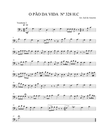? b 86 ..
.œ .œ
q»•™
F
.œ .œ .œ .œ œ œ œ
J
œ ‰ ‰
p
Œ J
œ .œ
?
b
6
.œ .œ .œ .œ œ œ œ œ
‰ Œ J
œ .œ .œ .œ .œ .œ
? b
12
œ œ œ œ ‰ œ œ
J
œ œ j
œ œ
J
œ œ J
œ œ
J
œ œ J
œ œ
J
œ œ ‰ ‰
œ œ .œ
? b
18
‰
œ œ .œ .œ .œ œ
J
œ œ j
œ œ J
œ .œ œœ œ œ œ œ
J
œ .œ .œ
?
b
24
œ œ œ œ
‰ œ œ J
œ œ œn œ œ œ œ œ j
œ œ
J
œ œ j
œ œ
J
œ œ j
œ œ J
œ œ œn œ
? b
30 œ œ œ œ
J
œ œ J
œ œ
J
œ ˙ ‰ ‰ .œ .œ .œ .œ .œ .œ
?
b
36
œ œ œ œU
‰ ‰
œ œ .œ
‰
œ œ .œ .œ .œ œ
J
œ œ j
œ œ J
œ .œ œœ
?
b ..
42
œ œ œ œ
J
œ .œ .œ 1 vez
œ œ œ
J
œ ‰ ‰
2 vez
.œ .œb .œ .œ
? b
47
.˙U
O PÃO DA VIDA Nº 328 H.C
Arr. Joel de Amorim
Trombone 2
 