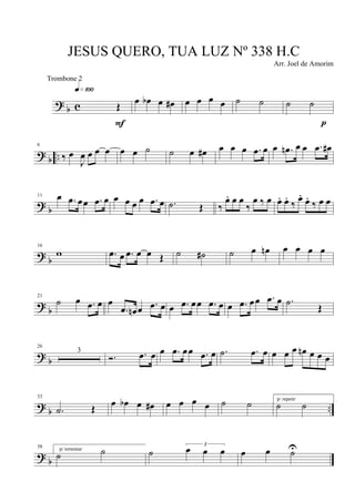 ?
b c Œ
q»¡ºº
F
œ œb œ œ# œ œ œ œ ˙ ˙ ˙ ˙
p
? b ..
6
‰ œ
J
œ œ œ œ œ œ ˙ ˙ œ œ# œ œ œ .œ œ œ .œn œ œ .œ œ#
? b
11 œ .œ œœ .œ œ œ œ œ œ .œ œ .˙ Œ ‰
œ. œ œ
‰
œ ‰ œ œ. œ.
‰
œ.
œ.
‰ œ œ
?
b
16
w .œ œ .œ œ œ Œ ˙ ˙# ˙ œ œn œ œ œ œ
?
b
21
˙ œ .œ œ œ
.œ œn œ .œ œ œ .œ œœ .œ œ œ .œ œœ .œ œ .˙
Œ
? b
26
3
Ó. .œ œ œ .œ œœ .œ œ .˙ .œ œ œ œ œ œn œ œ œ
?
b ..
33
.˙ Œ œ œb œ œ# œ œ œ œ ˙ ˙ p/ repetir
˙ ˙
? b
38 p/ terminar
˙ ˙ ˙
3
œ œ œ œ œ ˙U
JESUS QUERO, TUA LUZ Nº 338 H.C
Arr. Joel de Amorim
Trombone 2
 