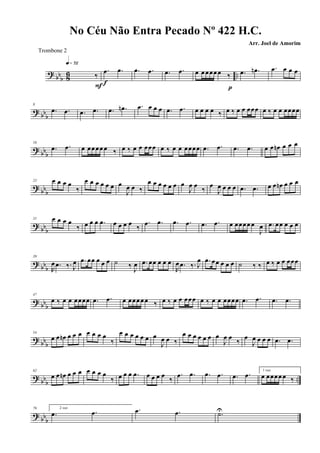 ? bb
b 86 ..‰
q»¶™
F
.œ .œ
f
.œ .œ .œ .œ œ œœœœ œ ‰
p
.œ .œn .œ œ œ œ
? bb
b
8
.œ .œ .œ .œ .œ .œn .œ œ œ œ .œ .œ œ œ œ œ ‰ œ ‰ œ œ œœœ œ ‰ œ œ œœœœ
? bb
b
16
.œ .œ œ œœœœ œ ‰ œ ‰ œ œ œœœ œ ‰ œ œ œœœœ .œ .œ .œ .œ œ œ œn œ œ œ
? bbb
23 œ œ œ œ
‰
œ œ œ œ œ œ œ
J
œ œ ‰
œ œ œ œ œ œ œ
J
œ œ ‰ œ
J
œ œ œ œ .œ .œ œ œ œn œ œ œ
? bbb
31 œ œ œ œ
‰ œ œ œ .œ œ œ œ œ ‰
.œ .œ .œ .œ .œ .œ œ œœœœ œ
J
œ .œ œœ œ œ œ
?
bbb
39
R
œ .œ ‰. J
œ .œ œœ œ œ œ ˙ ‰ J
œ .œ œœ œ œ œ
R
œ .œ ‰. J
œ .œ œœ œ œ œ ˙ ‰ ‰ œ ‰ œ œ œœœ
? bb
b
47
œ ‰ œ œ œœœœ .œ .œ œ œœœœ œ ‰ œ ‰ œ œ œœœ œ ‰ œ œ œœœœ .œ .œ .œ .œ
? bb
b
54
œ œ œn œ œ œ œ œ œ œ
‰
œ œ œ œ œ œ œ
J
œ œ ‰
œ œ œ œ œ œ œ
J
œ œ
‰
œ
J
œ œ œ œ .œ .œ
? bbb
..
62
œ œ œn œ œ œ œ œ œ œ
‰ œ œ œ .œ œ œ œ œ
‰
.œ .œ .œ .œ .œ .œ 1 vez
œ œœœœ œ ‰
? bbb
70 2 vez
.œ .œ .œ .œ .˙U
No Céu Não Entra Pecado Nº 422 H.C.
Arr. Joel de Amorim
Trombone 2
 