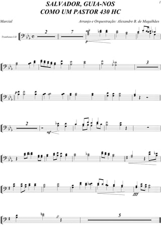 ““
¬
LTrombones I-II
===========================? bb
b c
2 7 ˙«««««F
p
˙ œ__»»»»»
bœ_ œ__»»»»»
œ_ ˙__»»»»»
˙_ ˙˙_»»»»»
˙»»»»
ˆ_«««« ˆ__««««
««««
«««««
ˆ__ˆ_ˆ__««««
œ»»»»
bˆ_««««
œ»»»»llll ll ll ll ll
““
¬
L==============================? bbb
˙_»»»»»
˙ œœ_»»»»»
œ_œ__»»»»»
œ___»»»»»
»»»»»
»»»»»
»»»»»
œ__ œ__œ_ œ__œ_ œœ_ œ_»»»»»
œ
œ__»»»»»»
œ ˙˙__»»»»»»
˙_˙__»»»»»
˙__»»»»»»
˙ b˙_»»»»»»
b ˙ 3
ll ll ll ll ll
““
¬
L==============================? bbb
œ__»»»»»»
œp ˙__»»»»»»
˙ œœ__»»»»»»
œœ_»»»»»
˙_»»»»»
˙ œœ_»»»»»
œœ_»»»»»
˙_»»»»»
˙ œ_»»»»»
œ œœ_»»»»»»
œœ_»»»»»»
˙˙_»»»»»»
ˆˆ«««««
Œ Óllll ll ll ll ll llll
““
¬
L==============================? bb
b
2
Ó
bœ_»»»»»»
F
œ œ_»»»»»»
œ ˆ_««««
œ_»»»» œ»»»»
»»»»
««««« ««««
ˆ_ ˆ__œ ˆ__««««
œ»»»»
ˆ__««««
»»»»
»»»»
œ_ œ_ ˙
˙__»»»»»»
œ__»»»»»»
œ
Œ ∑
ll ll ll ll ll
““
¬
L==============================? bbb Œ
»»»»»
»»»»»œ_œ__ œ__œ_bœ_œ__»»»»» œœ»»»»»
»»»»»
œœ œ_»»»»»
œ »»»»»»
»»»»»»
œ_œ__ œ__œ œ__»»»»»»
œ œ_»»»»»
œ ˙˙_»»»»»
b˙_»»»»»
˙
œ___œ__»»»»»
»»»»»
œ__œ_ œ_œ__»»»»» ˙˙_»»»»» # ˙«««««
˙
Œ
œ_»»»»»»»
»»»»»
œ___
œbœ__
ll ll ll llll ll
““
¬
L==============================?
# œœ__»»»»»»
œ»»»»»»»
»»»»»
œ__
œœ_ œ__»»»»»
œ_ œ_œ__»»»»» ˙˙_»»»»»»
˙˙__»»»»»»
œ_»»»»»»
œ
œ___»»»»»»
œ__ œ__»»»»»
œ_ œ__»»»»»
bœ__ œ_»»»»
ˆ__««««
««««
ˆ__ ˆ_««««
œ_»»»» œ»»»»
ˆ_««««
ˆ_««««
œ»»»»
ˆ«««««
ˆ
Ï
œ__œ»»»»»
»»»»»
œ_œ ˙˙_»»»»»»ll ll ll ll ll
““
¬
L==============================?
# œœ_»»»»»»
˙_n˙__»»»»» Œ" 5
ll ””
SALVADOR, GUIA-NOS
COMO UM PASTOR 430 HC
Marcial Arranjo e Orquestração: Alexandre B. de Magalhães
1
 