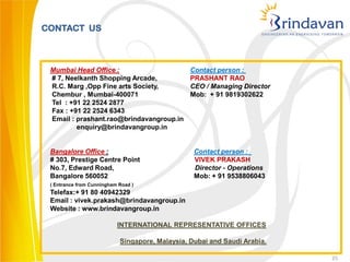 CONTACT US



 Mumbai Head Office :                            Contact person :
 # 7, Neelkanth Shopping Arcade,                 PRASHANT RAO
 R.C. Marg ,Opp Fine arts Society,               CEO / Managing Director
 Chembur , Mumbai-400071                         Mob: + 91 9819302622
 Tel : +91 22 2524 2877
 Fax : +91 22 2524 6343
 Email : prashant.rao@brindavangroup.in
         enquiry@brindavangroup.in


 Bangalore Office :                               Contact person :
 # 303, Prestige Centre Point                     VIVEK PRAKASH
 No.7, Edward Road,                               Director - Operations
 Bangalore 560052                                 Mob: + 91 9538806043
 ( Entrance from Cunningham Road )
 Telefax:+ 91 80 40942329
 Email : vivek.prakash@brindavangroup.in
 Website : www.brindavangroup.in

                           INTERNATIONAL REPRESENTATIVE OFFICES

                            Singapore, Malaysia, Dubai and Saudi Arabia.

                                                                           25
 