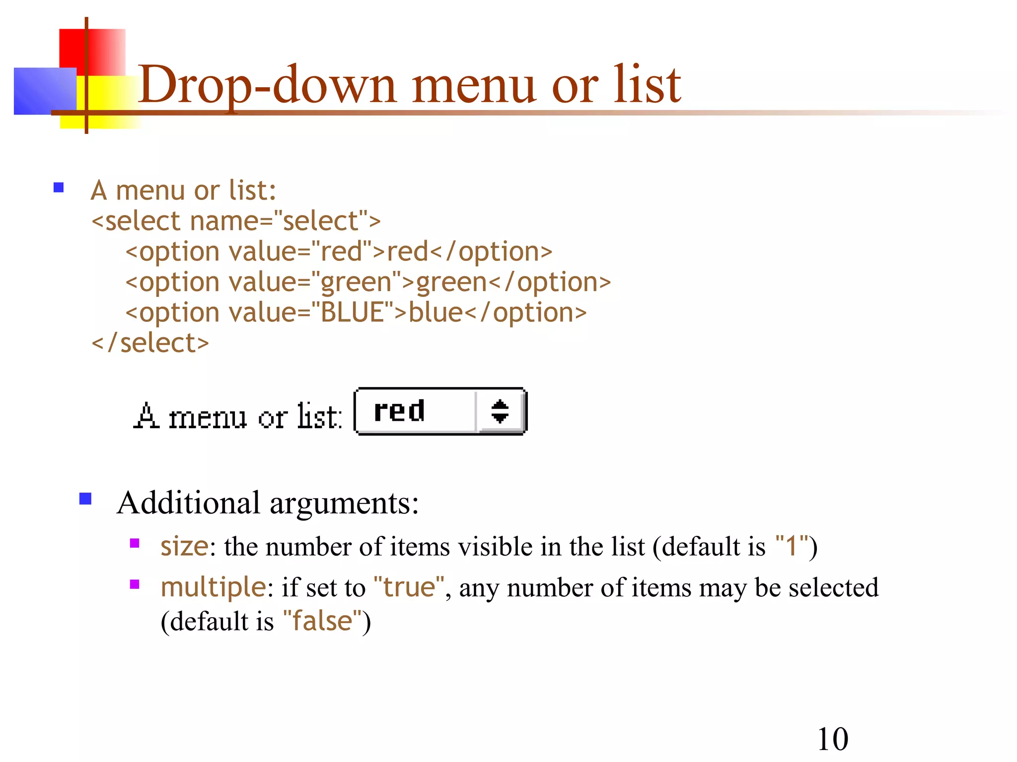 Drop-down menu or list
   A menu or list:
    <select name="select">
      <option value="red">red</option>
      <option value="green">green</option>
      <option value="BLUE">blue</option>
    </select>




       Additional arguments:
           size: the number of items visible in the list (default is "1")
           multiple: if set to "true", any number of items may be selected
            (default is "false")



                                                                     10
 