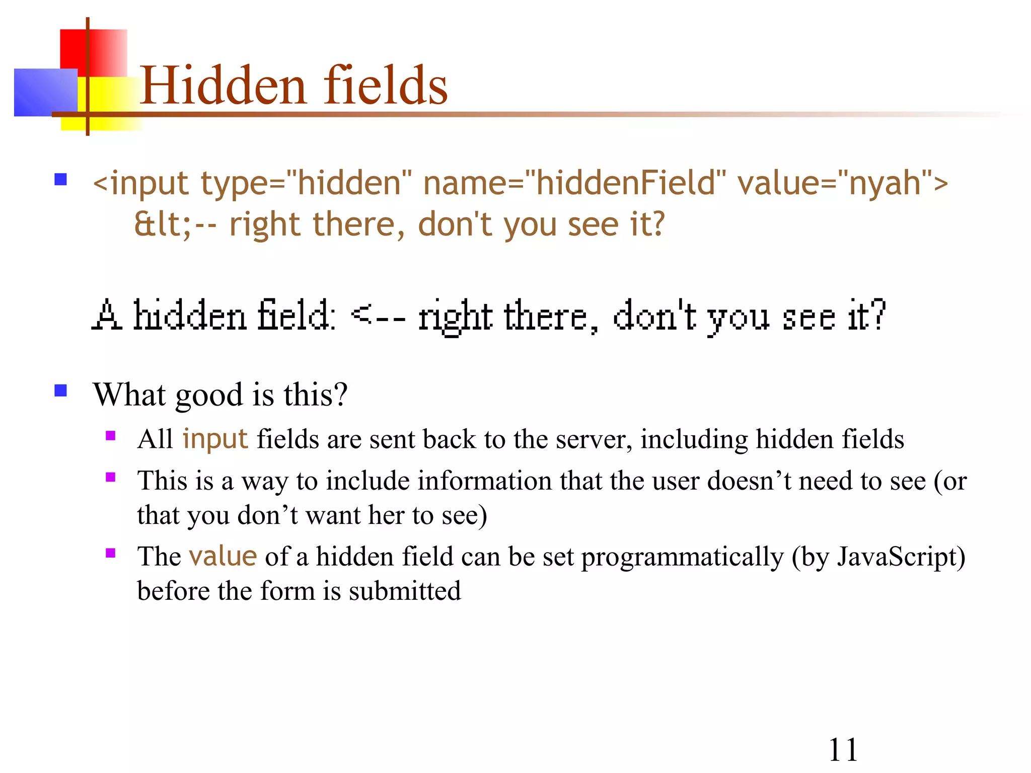 Hidden fields
   <input type="hidden" name="hiddenField" value="nyah">
       &lt;-- right there, don't you see it?



   What good is this?
       All input fields are sent back to the server, including hidden fields
       This is a way to include information that the user doesn’t need to see (or
        that you don’t want her to see)
       The value of a hidden field can be set programmatically (by JavaScript)
        before the form is submitted




                                                                     11
 