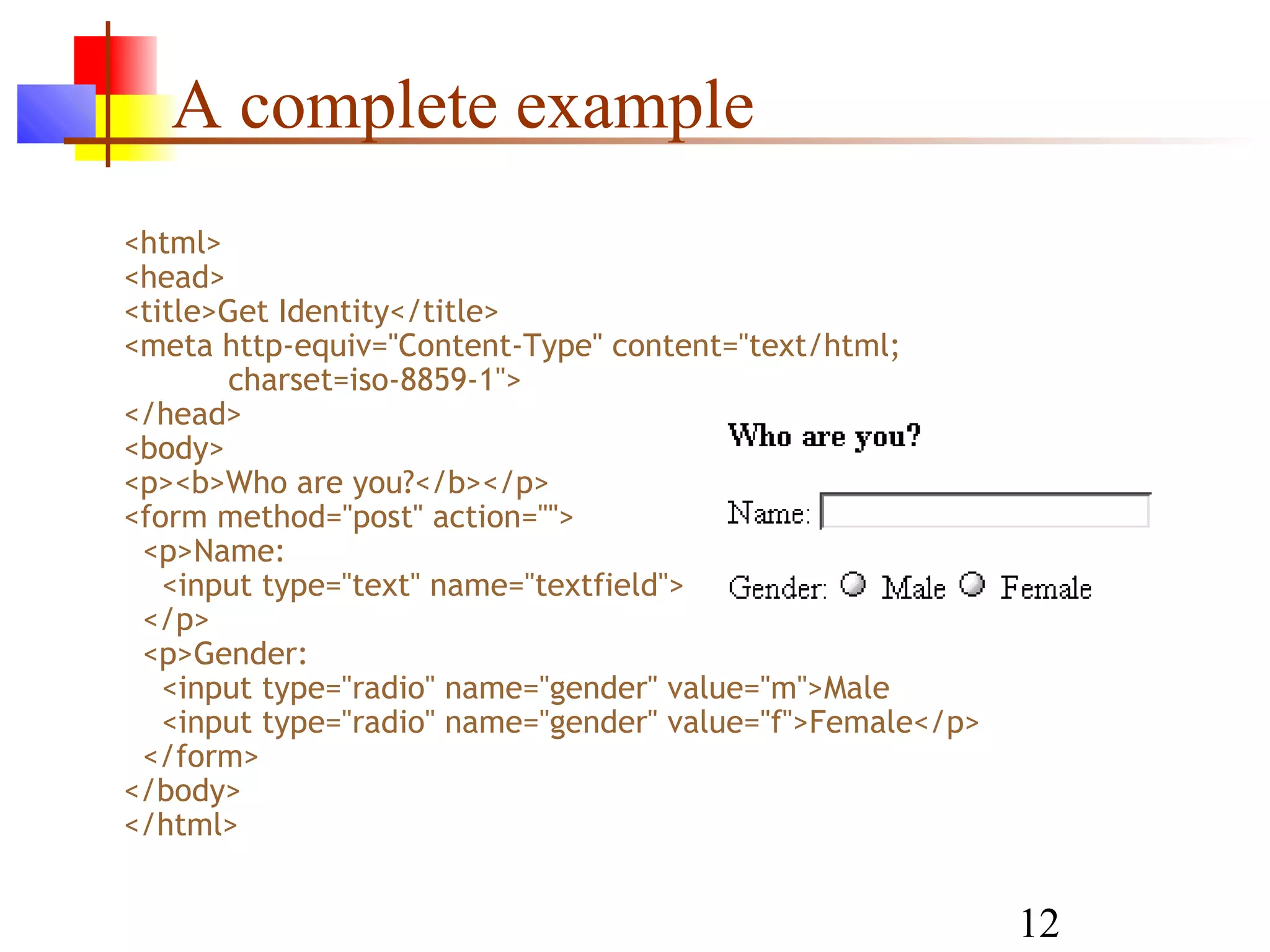 A complete example
<html>
<head>
<title>Get Identity</title>
<meta http-equiv="Content-Type" content="text/html;
       charset=iso-8859-1">
</head>
<body>
<p><b>Who are you?</b></p>
<form method="post" action="">
 <p>Name:
   <input type="text" name="textfield">
 </p>
 <p>Gender:
   <input type="radio" name="gender" value="m">Male
   <input type="radio" name="gender" value="f">Female</p>
 </form>
</body>
</html>


                                                            12
 