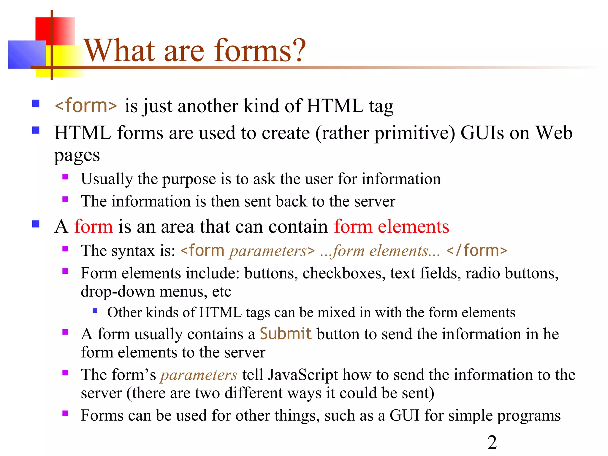 What are forms?
   <form> is just another kind of HTML tag
   HTML forms are used to create (rather primitive) GUIs on Web
    pages
       Usually the purpose is to ask the user for information
       The information is then sent back to the server
   A form is an area that can contain form elements
       The syntax is: <form parameters> ...form elements... </form>
       Form elements include: buttons, checkboxes, text fields, radio buttons,
        drop-down menus, etc
            Other kinds of HTML tags can be mixed in with the form elements
       A form usually contains a Submit button to send the information in he
        form elements to the server
       The form’s parameters tell JavaScript how to send the information to the
        server (there are two different ways it could be sent)
       Forms can be used for other things, such as a GUI for simple programs
                                                                       2
 