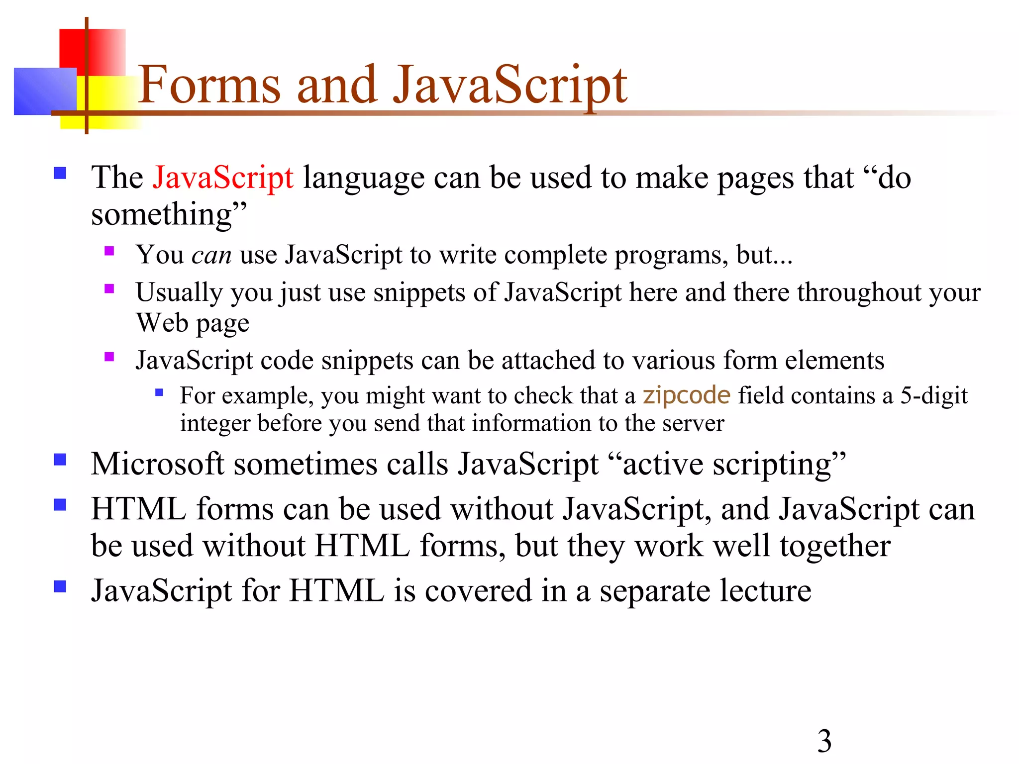 Forms and JavaScript
   The JavaScript language can be used to make pages that “do
    something”
       You can use JavaScript to write complete programs, but...
       Usually you just use snippets of JavaScript here and there throughout your
        Web page
       JavaScript code snippets can be attached to various form elements
            For example, you might want to check that a zipcode field contains a 5-digit
             integer before you send that information to the server
   Microsoft sometimes calls JavaScript “active scripting”
   HTML forms can be used without JavaScript, and JavaScript can
    be used without HTML forms, but they work well together
   JavaScript for HTML is covered in a separate lecture



                                                                          3
 
