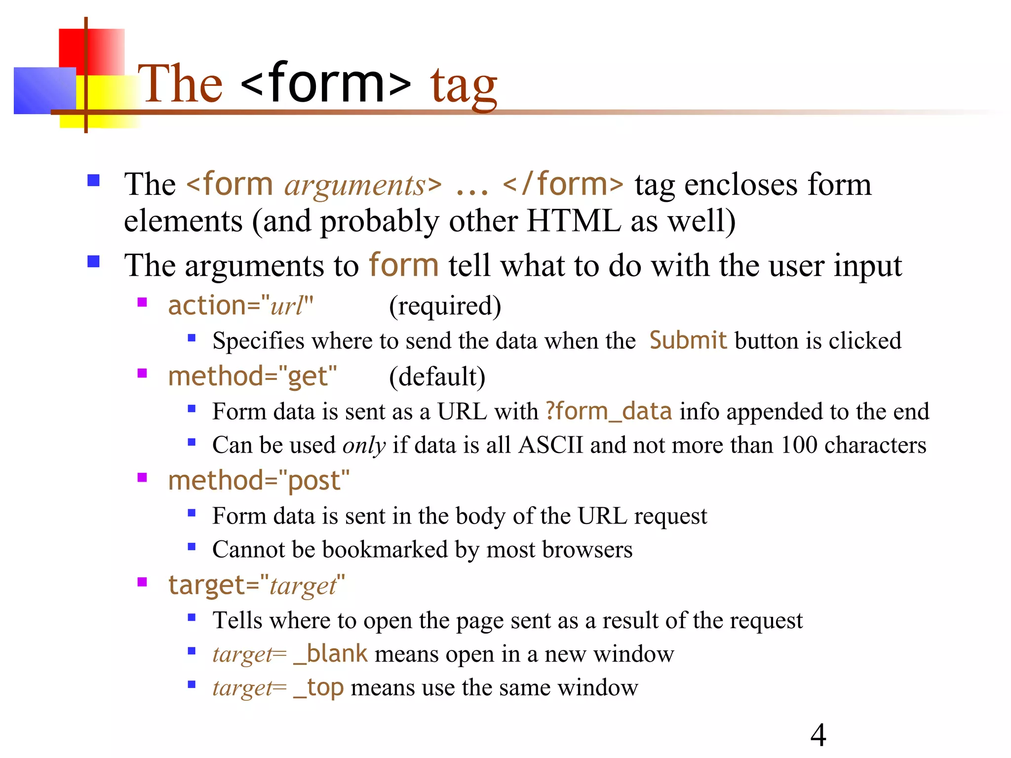 The <form> tag
   The <form arguments> ... </form> tag encloses form
    elements (and probably other HTML as well)
   The arguments to form tell what to do with the user input
       action="url"          (required)
            Specifies where to send the data when the Submit button is clicked
       method="get"          (default)
            Form data is sent as a URL with ?form_data info appended to the end
            Can be used only if data is all ASCII and not more than 100 characters
       method="post"
            Form data is sent in the body of the URL request
            Cannot be bookmarked by most browsers
       target="target"
            Tells where to open the page sent as a result of the request
            target= _blank means open in a new window
            target= _top means use the same window

                                                                            4
 