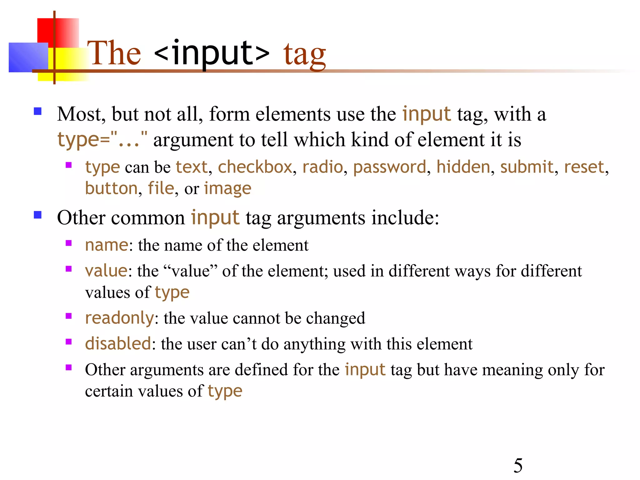 The <input> tag
   Most, but not all, form elements use the input tag, with a
    type="..." argument to tell which kind of element it is
       type can be text, checkbox, radio, password, hidden, submit, reset,
        button, file, or image
   Other common input tag arguments include:
       name: the name of the element
       value: the “value” of the element; used in different ways for different
        values of type
       readonly: the value cannot be changed
       disabled: the user can’t do anything with this element
       Other arguments are defined for the input tag but have meaning only for
        certain values of type



                                                                  5
 
