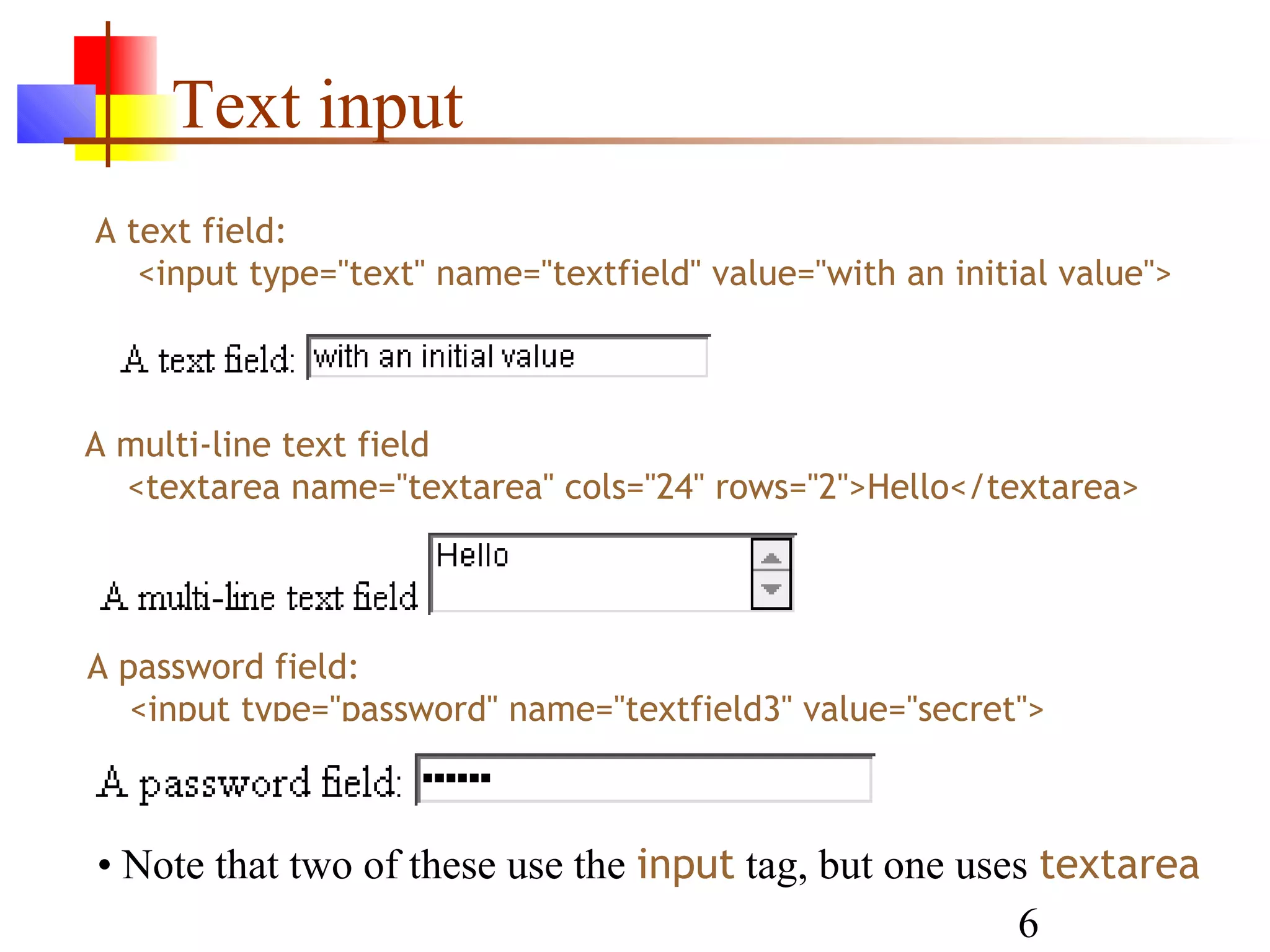 Text input
A text field:
   <input type="text" name="textfield" value="with an initial value">



A multi-line text field
  <textarea name="textarea" cols="24" rows="2">Hello</textarea>




A password field:
   <input type="password" name="textfield3" value="secret">



• Note that two of these use the input tag, but one uses textarea
                                                       6
 
