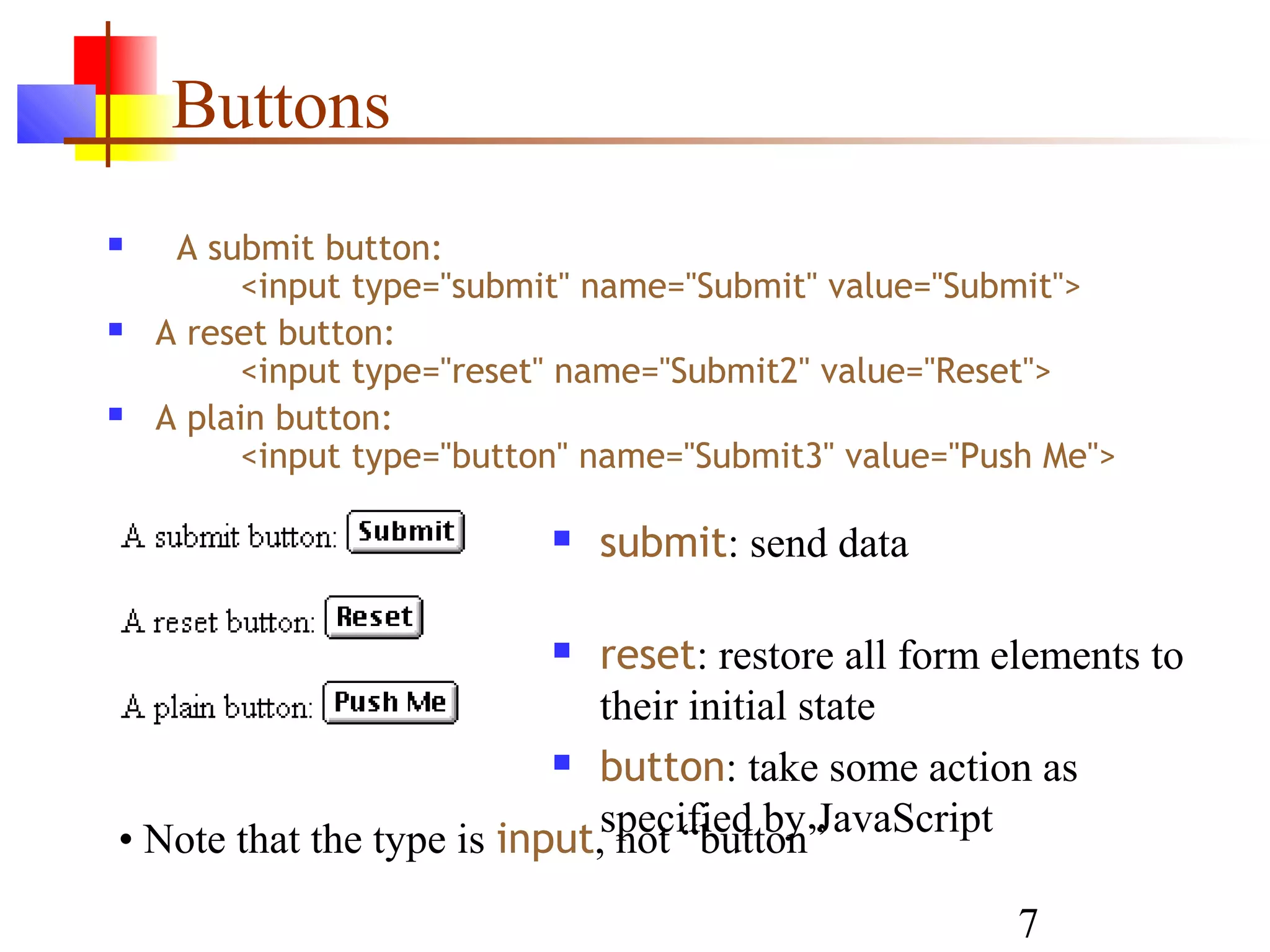 Buttons
    A submit button:
         <input type="submit" name="Submit" value="Submit">
   A reset button:
         <input type="reset" name="Submit2" value="Reset">
   A plain button:
         <input type="button" name="Submit3" value="Push Me">

                              submit: send data

                             reset: restore all form elements to
                              their initial state
                            button: take some action as


• Note that the type is input,specified by JavaScript
                               not “button”
                                                       7
 