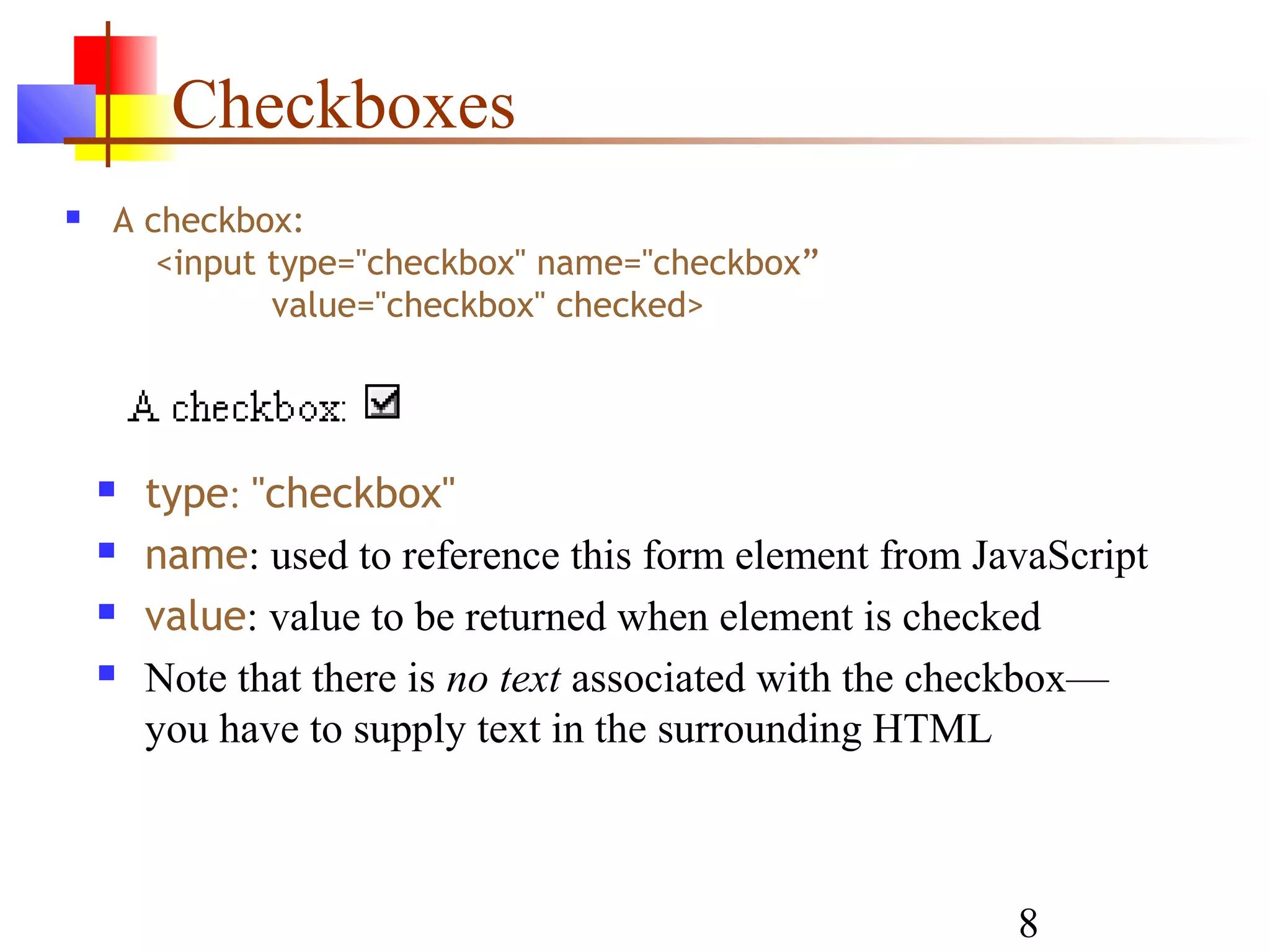 Checkboxes
   A checkbox:
       <input type="checkbox" name="checkbox”
              value="checkbox" checked>




       type: "checkbox"
       name: used to reference this form element from JavaScript
       value: value to be returned when element is checked
       Note that there is no text associated with the checkbox—
        you have to supply text in the surrounding HTML



                                                         8
 