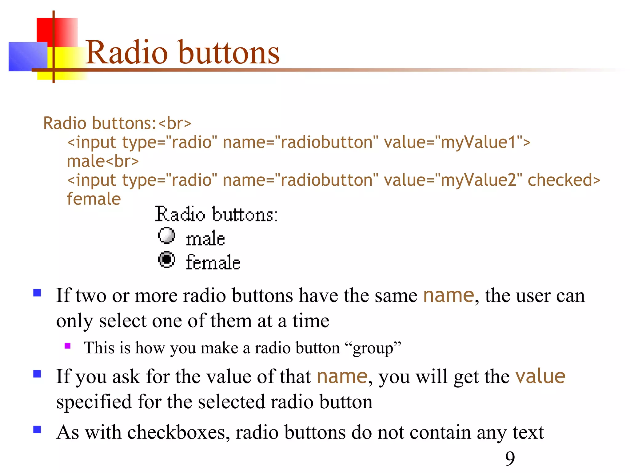 Radio buttons
    Radio buttons:<br>
      <input type="radio" name="radiobutton" value="myValue1">
      male<br>
      <input type="radio" name="radiobutton" value="myValue2" checked>
      female




    If two or more radio buttons have the same name, the user can
     only select one of them at a time
         This is how you make a radio button “group”
    If you ask for the value of that name, you will get the value
     specified for the selected radio button
    As with checkboxes, radio buttons do not contain any text
                                                           9
 