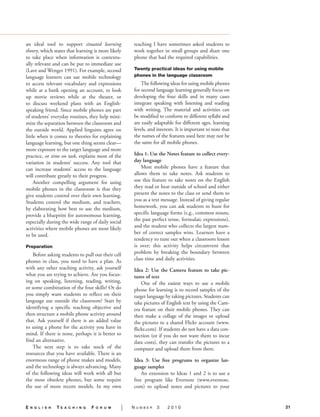 an ideal tool to support situated learning             teaching I have sometimes asked students to
theory, which states that learning is more likely      work together in small groups and share one
to take place when information is contextu-            phone that had the required capabilities.
ally relevant and can be put to immediate use
(Lave and Wenger 1991). For example, second            Twenty practical ideas for using mobile
language learners can use mobile technology            phones in the language classroom.
to access relevant vocabulary and expressions              The following ideas for using mobile phones
while at a bank opening an account, to look            for second language learning generally focus on
up movie reviews while at the theater, or              developing the four skills and in many cases
to discuss weekend plans with an English-              integrate speaking with listening and reading
speaking friend. Since mobile phones are part          with writing. The material and activities can
of students’ everyday routines, they help mini-        be modified to conform to different syllabi and
mize the separation between the classroom and          are easily adaptable for different ages, learning
the outside world. Applied linguists agree on          levels, and interests. It is important to note that
little when it comes to theories for explaining        the names of the features used here may not be
language learning, but one thing seems clear—          the same for all mobile phones.
more exposure to the target language and more
practice, or time on task, explains most of the        Idea 1: Use the Notes feature to collect every-
variation in students’ success. Any tool that          day language.
can increase students’ access to the language              Most mobile phones have a feature that
will contribute greatly to their progress.             allows them to take notes. Ask students to
     Another compelling argument for using             use this feature to take notes on the English
mobile phones in the classroom is that they            they read or hear outside of school and either
give students control over their own learning.         present the notes to the class or send them to
Students control the medium, and teachers,             you as a text message. Instead of giving regular
by elaborating how best to use the medium,             homework, you can ask students to hunt for
provide a blueprint for autonomous learning,           specific language forms (e.g., common nouns,
especially during the wide range of daily social       the past perfect tense, formulaic expressions),
activities where mobile phones are most likely         and the student who collects the largest num-
to be used.                                            ber of correct samples wins. Learners have a
                                                       tendency to tune out when a classroom lesson
Preparation.                                           is over; this activity helps circumvent that
    Before asking students to pull out their cell      problem by breaking the boundary between
phones in class, you need to have a plan. As           class time and daily activities.
with any other teaching activity, ask yourself         Idea 2: Use the Camera feature to take pic-
what you are trying to achieve. Are you focus-         tures of text.
ing on speaking, listening, reading, writing,              One of the easiest ways to use a mobile
or some combination of the four skills? Or do          phone for learning is to record samples of the
you simply want students to reflect on their           target language by taking pictures. Students can
language use outside the classroom? Start by           take pictures of English text by using the Cam-
identifying a specific teaching objective and          era feature on their mobile phones. They can
then structure a mobile phone activity around          then make a collage of the images or upload
that. Ask yourself if there is an added value          the pictures to a shared Flickr account (www.
to using a phone for the activity you have in          flickr.com). If students do not have a data con-
mind. If there is none, perhaps it is better to        nection (or if you do not want them to incur
find an alternative.                                   data costs), they can transfer the pictures to a
    The next step is to take stock of the              computer and upload them from there.
resources that you have available. There is an
enormous range of phone makes and models,              Idea 3: Use free programs to organize lan-
and the technology is always advancing. Many           guage samples.
of the following ideas will work with all but              An extension to Ideas 1 and 2 is to use a
the most obsolete phones, but some require             free program like Evernote (www.evernote.
the use of more recent models. In my own               com) to upload notes and pictures to your


E   n g l i s h   TE   a c h i n g   F   o r u m   |   Number      3    2010                                 21
 