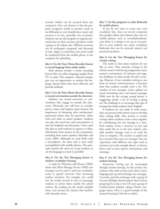 account (which can be accessed from any                Idea 7: Use free programs to make flashcards
     computer). One neat feature is that the pro-           for mobile phones.
     gram recognizes words in pictures (such as                 If you do not want to create your own
     on billboards or even handwritten notes) and           vocabulary lists, there are several companies
     converts it to text, generally very accurately.        that produce flash card software that runs on
     Students can use this program to organize per-         mobile phones, such as www.flashmybrain.
     sonal notes on their account and share it with         com (there is a charge to set up an account).
     a group or the whole class. Different accounts         You or your students can create vocabulary
     can be exchanged, compared, and discussed              flashcards that can be retrieved, shared, and
     in class. Again, to avoid data costs notes could       practiced anywhere.
     be transferred from the mobile phone to the
     computer for uploading.                                Idea 8: Use the Text Messaging feature for
                                                            circular writing.
     Idea 4: Use the Voice Memo Recorder feature                The reality is that many students do not
     to record language from media outlets.                 like to write. They associate writing in the
         Most phones include a memo recording               school context with boring assignments and a
     feature that can collect language samples from         punitive environment of criticism and nega-
     TV or radio. The students’ collected samples           tive feedback. In other words, the fun is miss-
     give you an opportunity to analyze the lan-            ing. However, if one considers writing as any
     guage, discuss where they were collected, and          form of textual communication, it becomes
     provide feedback.                                      clear that students actually write a lot. The
                                                            number of text messages, status updates on
     Idea 5: Use the Voice Memo Recorder feature            social networking sites, and instant messages
     to record conversations outside the classroom.         (IMs) sent by the average young learner is
         Students can record interviews or con-             staggering; clearly, a lot of writing is going
     versations they engage in outside the class-           on! The challenge is to encourage that type of
     room. Obviously you will have to consider              writing that helps students learn English.
     privacy issues and impress upon learners the               If students are not ready to write essays,
     importance of obtaining their interlocutors’           they can practice with shorter texts to develop
     permission before they do interviews, either           their writing skills. One activity is circular
     with each other or native speakers. Students           writing, where students create a story together
     can play the interviews and conversations in           by contributing one text message at a time.
     class for feedback and discussion. I have used         Each student writes a sentence or two and
     this idea to send students on quests to collect        then sends this on to the next student, who
     information from sources in the community,             adds another message, and so on until the
     including from native speakers (Reinders and           story is complete. The teacher is copied and
     Lewis 2009). Although we used iPods with               has a record of the story as it emerges. You can
     a microphone, the same task is now easily              experiment with different text types such as
     accomplished with mobile phones. The prin-             narratives (as in the example above), or shorter
     ciple remains the same: try to get students to         forms such as news reports, instructions, and
     use the language as much as possible!                  warnings.

     Idea 6: Use the Text Messaging feature to              Idea 9: Use the Text Messaging feature for
     reinforce vocabulary learning.                         tandem learning.
         A study by Thornton and Houser (2003)                  Interactive writing can be encouraged
     shows that Short Message Service (SMS) text            through tandem learning. In this activity two
     messages can be used to send out vocabulary            students who wish to learn each other’s native
     items at spaced intervals, thus increasing             language pair up and exchange text messages.
     student retention. For example, you could              I recently used this technique with a group of
     text the words covered in class to encourage           16-year-old high school students from Taiwan
     students to review them outside the school             preparing for a trip to the UK and a group of
     context. By sending out the words multiple             London-based students taking Chinese lan-
     times, you increase the chances that students          guage classes. Here is a good example of the
     will remember them.                                    situated learning I referred to earlier:


22                            2010       Number         3   |   E   n g l i s h   TE   a c h i n g   F   o r u m
 