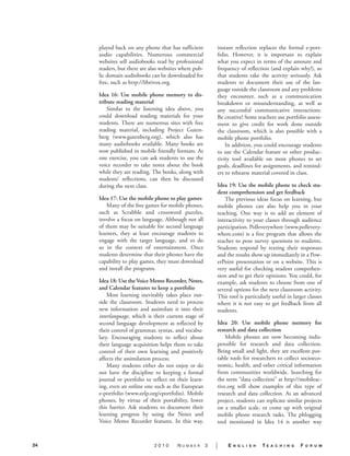 played back on any phone that has sufficient          instant reflection replaces the formal e-port-
     audio capabilities. Numerous commercial               folio. However, it is important to explain
     websites sell audiobooks read by professional         what you expect in terms of the amount and
     readers, but there are also websites where pub-       frequency of reflection (and explain why!), so
     lic domain audiobooks can be downloaded for           that students take the activity seriously. Ask
     free, such as http://librivox.org.                    students to document their use of the lan-
                                                           guage outside the classroom and any problems
     Idea 16: Use mobile phone memory to dis-              they encounter, such as a communication
     tribute reading material.                             breakdown or misunderstanding, as well as
         Similar to the listening idea above, you          any successful communicative interactions.
     could download reading materials for your             Be creative! Some teachers use portfolio assess-
     students. There are numerous sites with free          ment to give credit for work done outside
     reading material, including Project Guten-            the classroom, which is also possible with a
     berg (www.gutenberg.org), which also has              mobile phone portfolio.
     many audiobooks available. Many books are                 In addition, you could encourage students
     now published in mobile friendly formats. As          to use the Calendar feature or other produc-
     one exercise, you can ask students to use the         tivity tool available on most phones to set
     voice recorder to take notes about the book           goals, deadlines for assignments, and remind-
     while they are reading. The books, along with         ers to rehearse material covered in class.
     students’ reflections, can then be discussed
     during the next class.                                Idea 19: Use the mobile phone to check stu-
                                                           dent comprehension and get feedback.
     Idea 17: Use the mobile phone to play games.             The previous ideas focus on learning, but
         Many of the free games for mobile phones,         mobile phones can also help you in your
     such as Scrabble and crossword puzzles,               teaching. One way is to add an element of
     involve a focus on language. Although not all         interactivity to your classes through audience
     of them may be suitable for second language           participation. Polleverywhere (www.pollevery-
     learners, they at least encourage students to         where.com) is a free program that allows the
     engage with the target language, and to do            teacher to pose survey questions to students.
     so in the context of entertainment. Once              Students respond by texting their responses
     students determine that their phones have the         and the results show up immediately in a Pow-
     capability to play games, they must download          erPoint presentation or on a website. This is
     and install the programs.                             very useful for checking student comprehen-
                                                           sion and to get their opinions. You could, for
     Idea 18: Use the Voice Memo Recorder, Notes,          example, ask students to choose from one of
     and Calendar features to keep a portfolio.            several options for the next classroom activity.
         Most learning inevitably takes place out-         This tool is particularly useful in larger classes
     side the classroom. Students need to process          where it is not easy to get feedback from all
     new information and assimilate it into their          students.
     interlanguage, which is their current stage of
     second language development as reflected by           Idea 20: Use mobile phone memory for
     their control of grammar, syntax, and vocabu-         research and data collection.
     lary. Encouraging students to reflect about               Mobile phones are now becoming indis-
     their language acquisition helps them to take         pensible for research and data collection.
     control of their own learning and positively          Being small and light, they are excellent por-
     affects the assimilation process.                     table tools for researchers to collect socioeco-
         Many students either do not enjoy or do           nomic, health, and other critical information
     not have the discipline to keeping a formal           from communities worldwide. Searching for
     journal or portfolio to reflect on their learn-       the term “data collection” at http://mobileac-
     ing, even an online one such as the European          tive.org will show examples of this type of
     e-portfolio (www.eelp.org/eportfolio). Mobile         research and data collection. As an advanced
     phones, by virtue of their portability, lower         project, students can replicate similar projects
     this barrier. Ask students to document their          on a smaller scale, or come up with original
     learning progress by using the Notes and              mobile phone research tasks. The phlogging
     Voice Memo Recorder features. In this way,            tool mentioned in Idea 14 is another way


24                           2010       Number         3   |    E   n g l i s h   TE   a c h i n g   F   o r u m
 