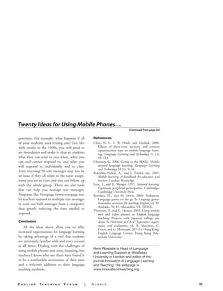 Twenty Ideas for Using Mobile Phones…
                                                                                       (Continued from page 25)


    generates. For example, what happens if all            References
    of your students start texting you? Just like          Chen, N. S., S. W. Hsieh, and Kinshuk. 2008.
    with emails in the 1990s, you will need to                Effects of short-term memory and content
                                                              representation type on mobile language learn-
    set boundaries and make it clear to students              ing. Language Learning and Technology 12 (3):
    what they can send to you when, what you                  93–113.
    can and cannot respond to, and what you                Chinnery, G. 2006. Going to the MALL: Mobile
    will respond to individually and in class.                assisted language learning. Language Learning
                                                              and Technology 10 (1): 9–16.
    Even receiving 50 text messages may not be             Kukulska-Hulme, A., and J. Traxler, eds. 2005.
    an issue if they all relate to the same assign-           Mobile learning: A handbook for educators and
    ment you set in class and you can follow up               trainers. London: Routledge.
    with the whole group. There are also tools             Lave, J., and E. Wenger. 1991. Situated learning:
                                                              Legitimate peripheral participation. Cambridge:
    that can help you manage text messages.                   Cambridge University Press.
    Programs like Notepage (www.notepage.net)              Reinders, H., and M. Lewis. 2009. Podquests:
    let teachers respond to multiple text messages            Language games on the go. In Language games:
    or send out bulk messages from a computer,                Innovative activities for teaching English, ed. M.
                                                              Andrade, 76–85. Alexandria, VA: TESOL.
    thus greatly reducing the time needed to
                                                           Thornton, P., and C. Houser. 2003. Using mobile
    respond.                                                  web and video phones in English language
                                                              teaching: Projects with Japanese college stu-
    Conclusion                                                dents. In Directions in CALL: Experience, experi-
       All the ideas above allow you to offer                 ments and evaluation, ed. B. Morrison, C.
                                                              Green, and G. Motteram, 207–24. Hong Kong:
    increased opportunities for language learning             English Language Centre, Hong Kong Poly-
    by taking advantage of a tool that students               technic University.
    are intimately familiar with and carry around
    at all times. Dealing with the challenges of
                                                           Hayo reinDers is Head of Language
    using mobile phones may seem daunting, but
                                                           and Learning Support at Middlesex
    teachers I know who use them have found it             University in London and editor of the
    to be a worthwhile investment of their time            journal Innovation in Language Learning
    and a welcome addition to their language               and Teaching. His webpage is
    teaching methods.                                      www.innovationinteaching.org.



    E   n g l i s h   TE   a c h i n g   F   o r u m   |   Number                                                  33
S
 
